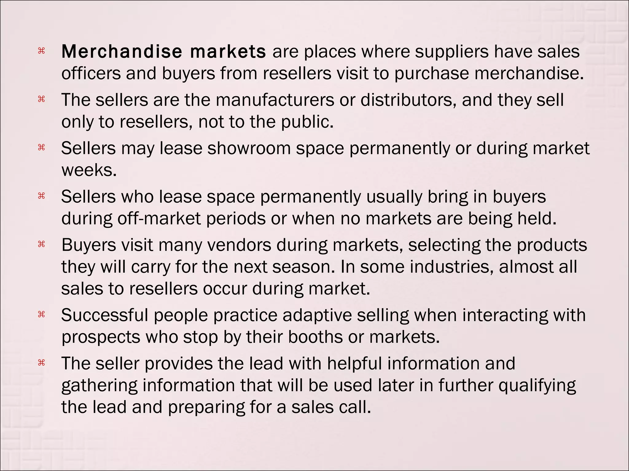    Merchandise markets are places where suppliers have sales
    officers and buyers from resellers visit to purchase merchandise.
   The sellers are the manufacturers or distributors, and they sell
    only to resellers, not to the public.
   Sellers may lease showroom space permanently or during market
    weeks.
   Sellers who lease space permanently usually bring in buyers
    during off-market periods or when no markets are being held.
   Buyers visit many vendors during markets, selecting the products
    they will carry for the next season. In some industries, almost all
    sales to resellers occur during market.
   Successful people practice adaptive selling when interacting with
    prospects who stop by their booths or markets.
   The seller provides the lead with helpful information and
    gathering information that will be used later in further qualifying
    the lead and preparing for a sales call.
 