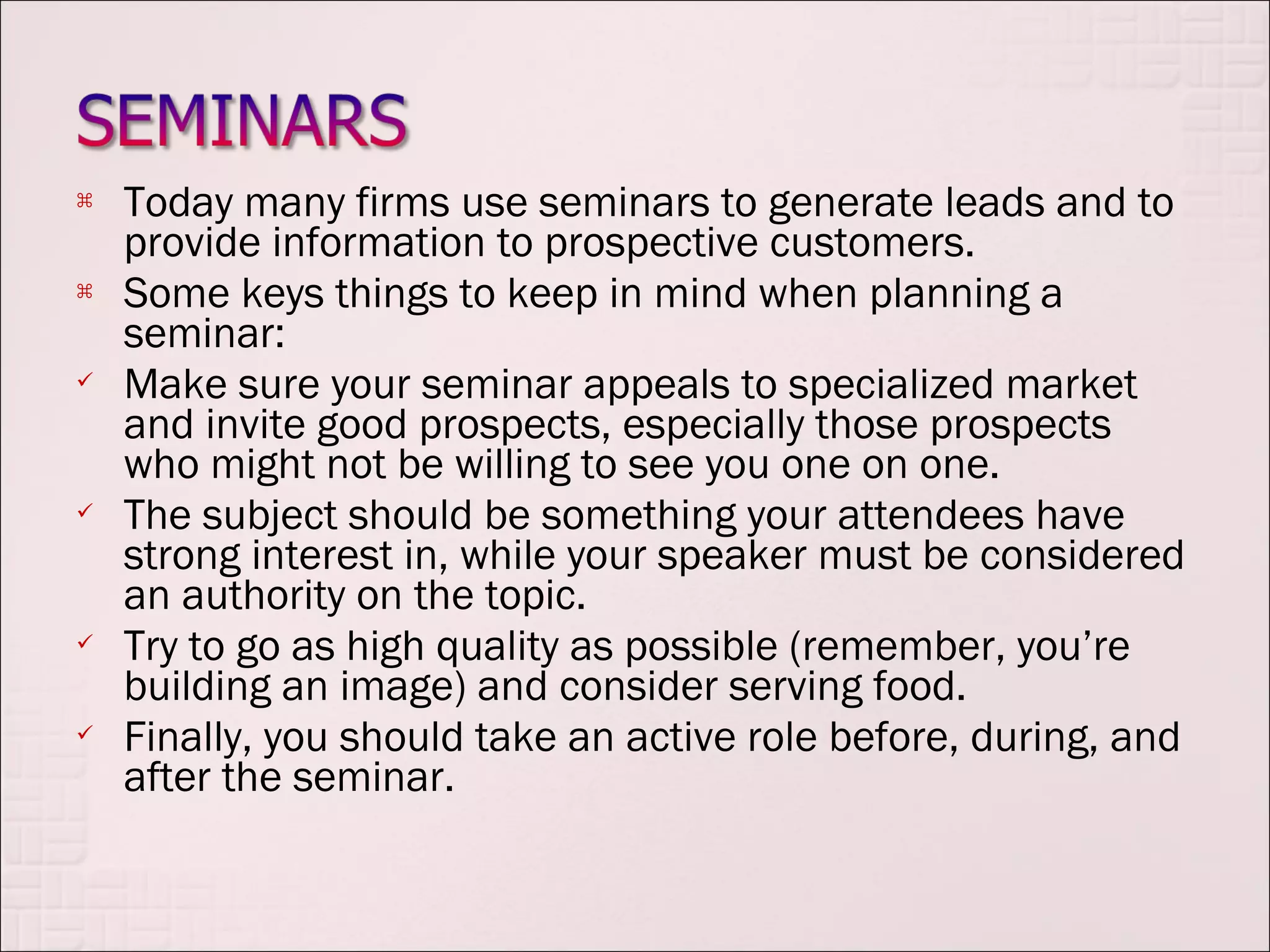    Today many firms use seminars to generate leads and to
    provide information to prospective customers.
   Some keys things to keep in mind when planning a
    seminar:
   Make sure your seminar appeals to specialized market
    and invite good prospects, especially those prospects
    who might not be willing to see you one on one.
   The subject should be something your attendees have
    strong interest in, while your speaker must be considered
    an authority on the topic.
   Try to go as high quality as possible (remember, you’re
    building an image) and consider serving food.
   Finally, you should take an active role before, during, and
    after the seminar.
 