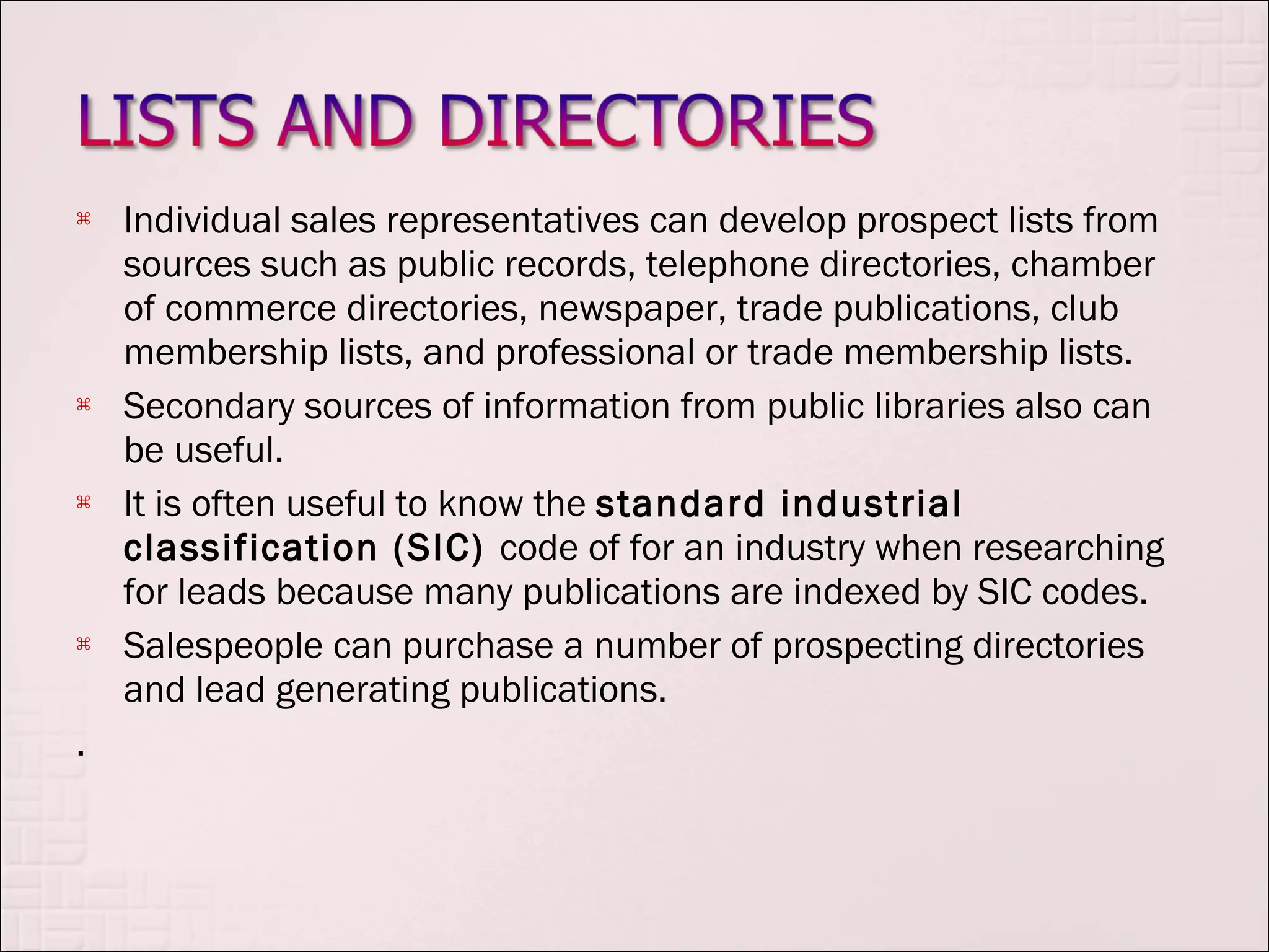    Individual sales representatives can develop prospect lists from
    sources such as public records, telephone directories, chamber
    of commerce directories, newspaper, trade publications, club
    membership lists, and professional or trade membership lists.
   Secondary sources of information from public libraries also can
    be useful.
   It is often useful to know the standard industrial
    classification (SIC) code of for an industry when researching
    for leads because many publications are indexed by SIC codes.
   Salespeople can purchase a number of prospecting directories
    and lead generating publications.
.
 