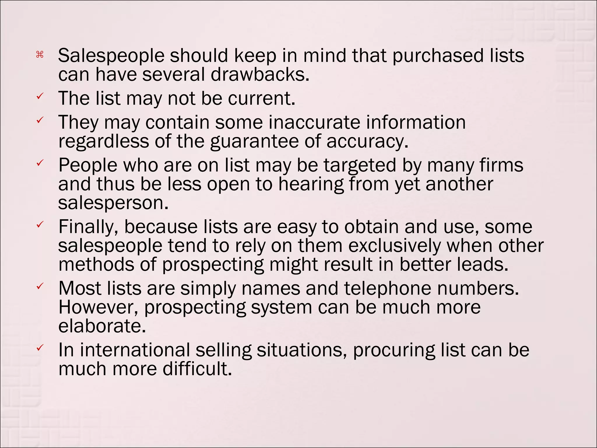    Salespeople should keep in mind that purchased lists
    can have several drawbacks.
   The list may not be current.
   They may contain some inaccurate information
    regardless of the guarantee of accuracy.
   People who are on list may be targeted by many firms
    and thus be less open to hearing from yet another
    salesperson.
   Finally, because lists are easy to obtain and use, some
    salespeople tend to rely on them exclusively when other
    methods of prospecting might result in better leads.
   Most lists are simply names and telephone numbers.
    However, prospecting system can be much more
    elaborate.
   In international selling situations, procuring list can be
    much more difficult.
 