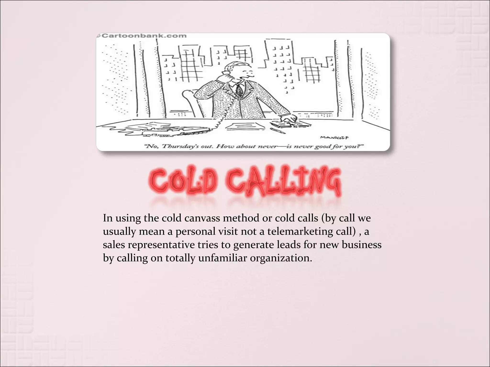 In using the cold canvass method or cold calls (by call we
usually mean a personal visit not a telemarketing call) , a
sales representative tries to generate leads for new business
by calling on totally unfamiliar organization.
 