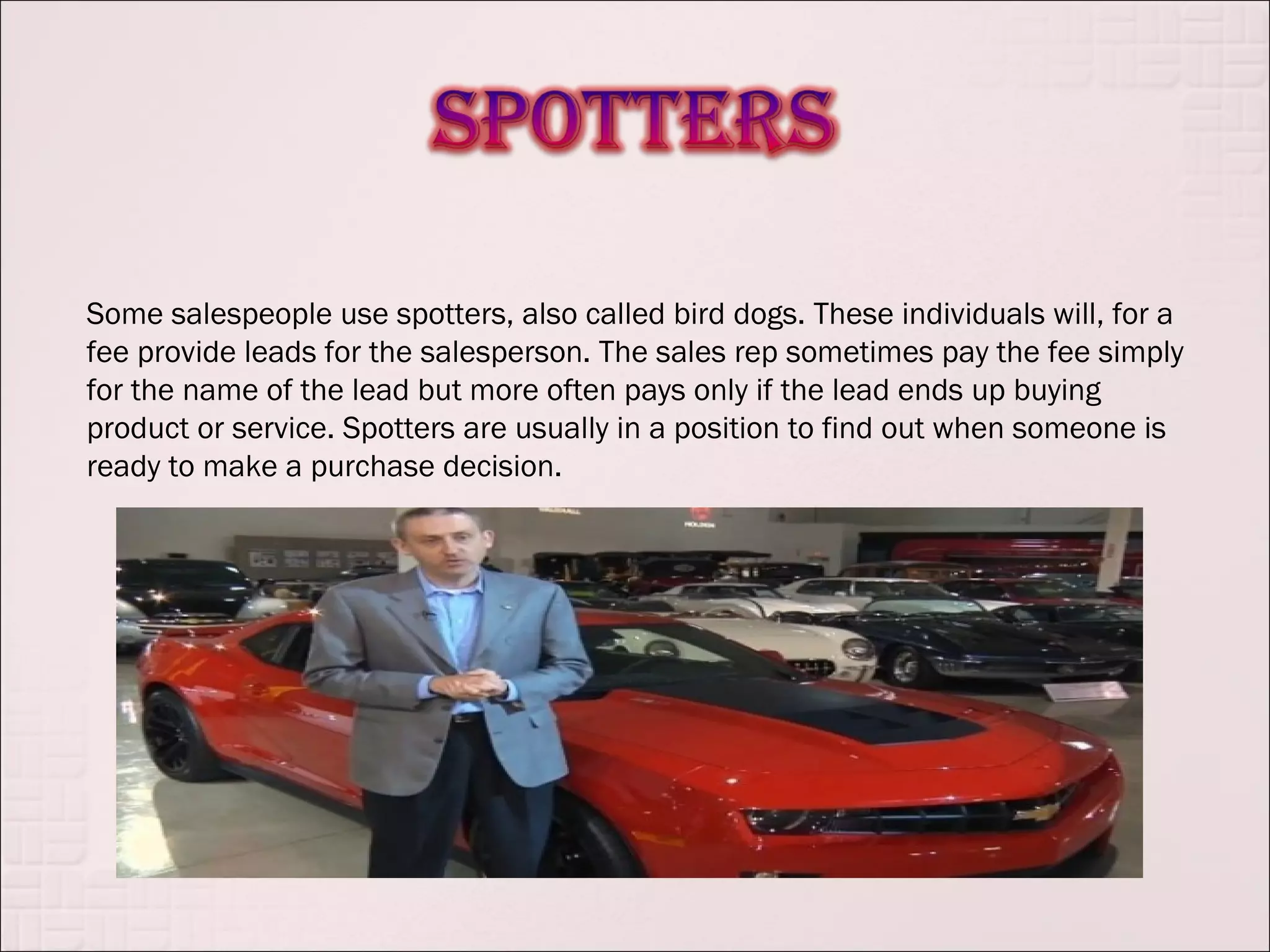 Some salespeople use spotters, also called bird dogs. These individuals will, for a
fee provide leads for the salesperson. The sales rep sometimes pay the fee simply
for the name of the lead but more often pays only if the lead ends up buying
product or service. Spotters are usually in a position to find out when someone is
ready to make a purchase decision.
 