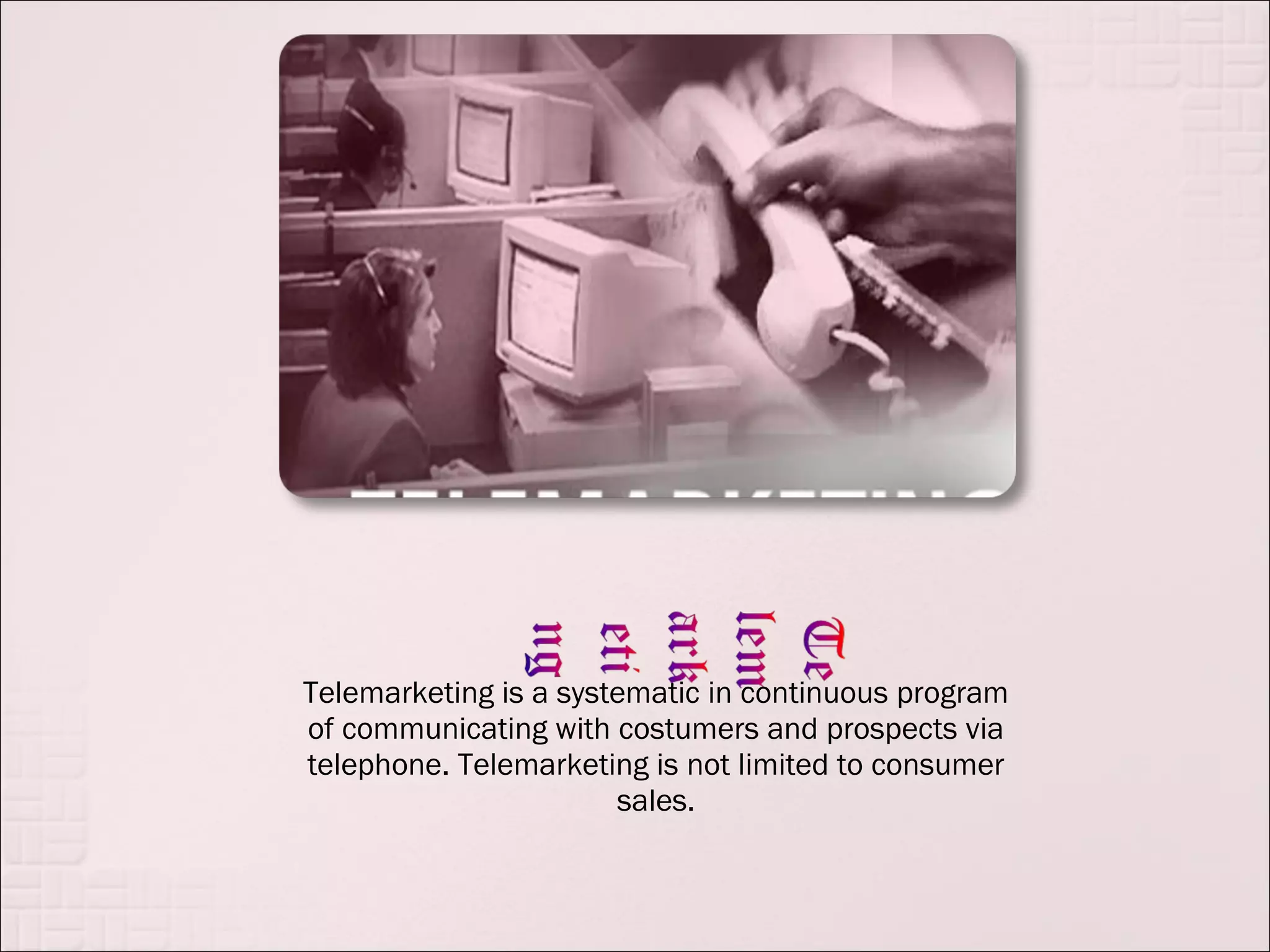 Telemarketing is a systematic in continuous program
of communicating with costumers and prospects via
telephone. Telemarketing is not limited to consumer
                       sales.
 