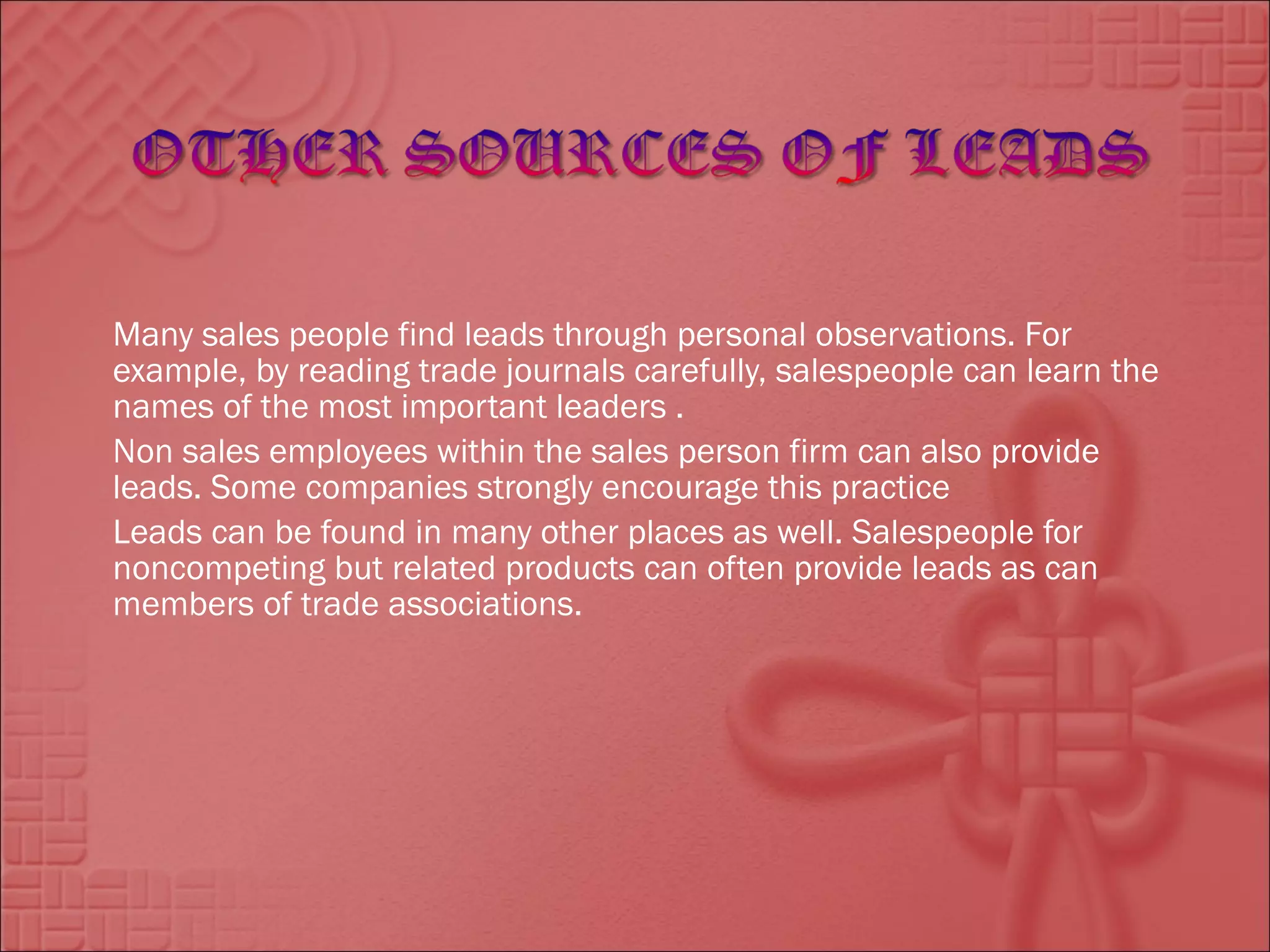 Many sales people find leads through personal observations. For
example, by reading trade journals carefully, salespeople can learn the
names of the most important leaders .
Non sales employees within the sales person firm can also provide
leads. Some companies strongly encourage this practice
Leads can be found in many other places as well. Salespeople for
noncompeting but related products can often provide leads as can
members of trade associations.
 