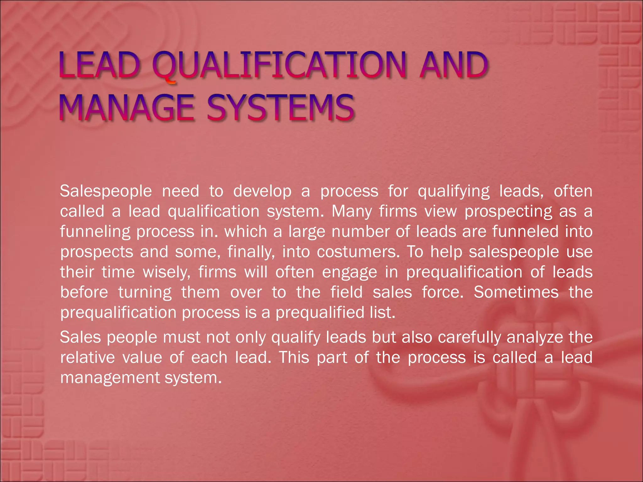 Salespeople need to develop a process for qualifying leads, often
called a lead qualification system. Many firms view prospecting as a
funneling process in. which a large number of leads are funneled into
prospects and some, finally, into costumers. To help salespeople use
their time wisely, firms will often engage in prequalification of leads
before turning them over to the field sales force. Sometimes the
prequalification process is a prequalified list.
Sales people must not only qualify leads but also carefully analyze the
relative value of each lead. This part of the process is called a lead
management system.
 