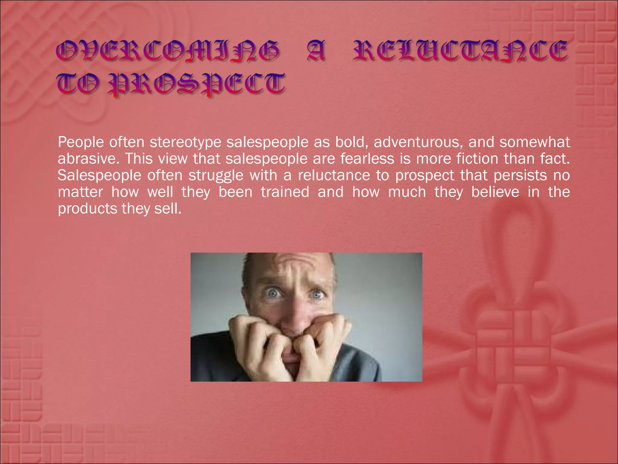 People often stereotype salespeople as bold, adventurous, and somewhat
abrasive. This view that salespeople are fearless is more fiction than fact.
Salespeople often struggle with a reluctance to prospect that persists no
matter how well they been trained and how much they believe in the
products they sell.
 