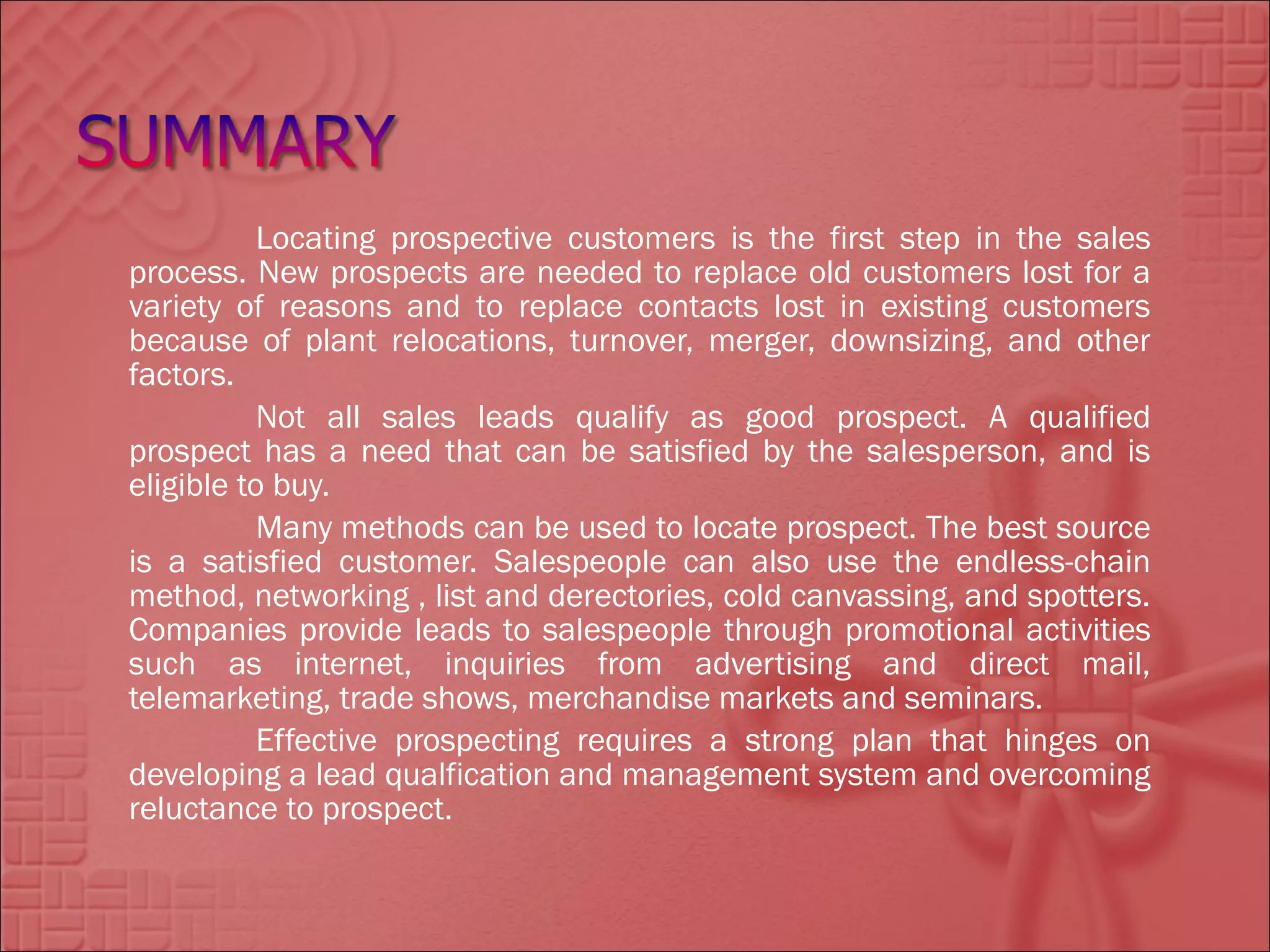 Locating prospective customers is the first step in the sales
process. New prospects are needed to replace old customers lost for a
variety of reasons and to replace contacts lost in existing customers
because of plant relocations, turnover, merger, downsizing, and other
factors.
           Not all sales leads qualify as good prospect. A qualified
prospect has a need that can be satisfied by the salesperson, and is
eligible to buy.
           Many methods can be used to locate prospect. The best source
is a satisfied customer. Salespeople can also use the endless-chain
method, networking , list and derectories, cold canvassing, and spotters.
Companies provide leads to salespeople through promotional activities
such as internet, inquiries from advertising and direct mail,
telemarketing, trade shows, merchandise markets and seminars.
           Effective prospecting requires a strong plan that hinges on
developing a lead qualfication and management system and overcoming
reluctance to prospect.
 