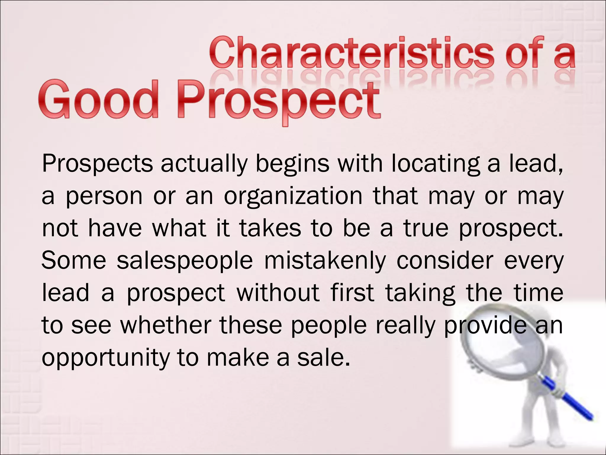 Prospects actually begins with locating a lead,
a person or an organization that may or may
not have what it takes to be a true prospect.
Some salespeople mistakenly consider every
lead a prospect without first taking the time
to see whether these people really provide an
opportunity to make a sale.
 