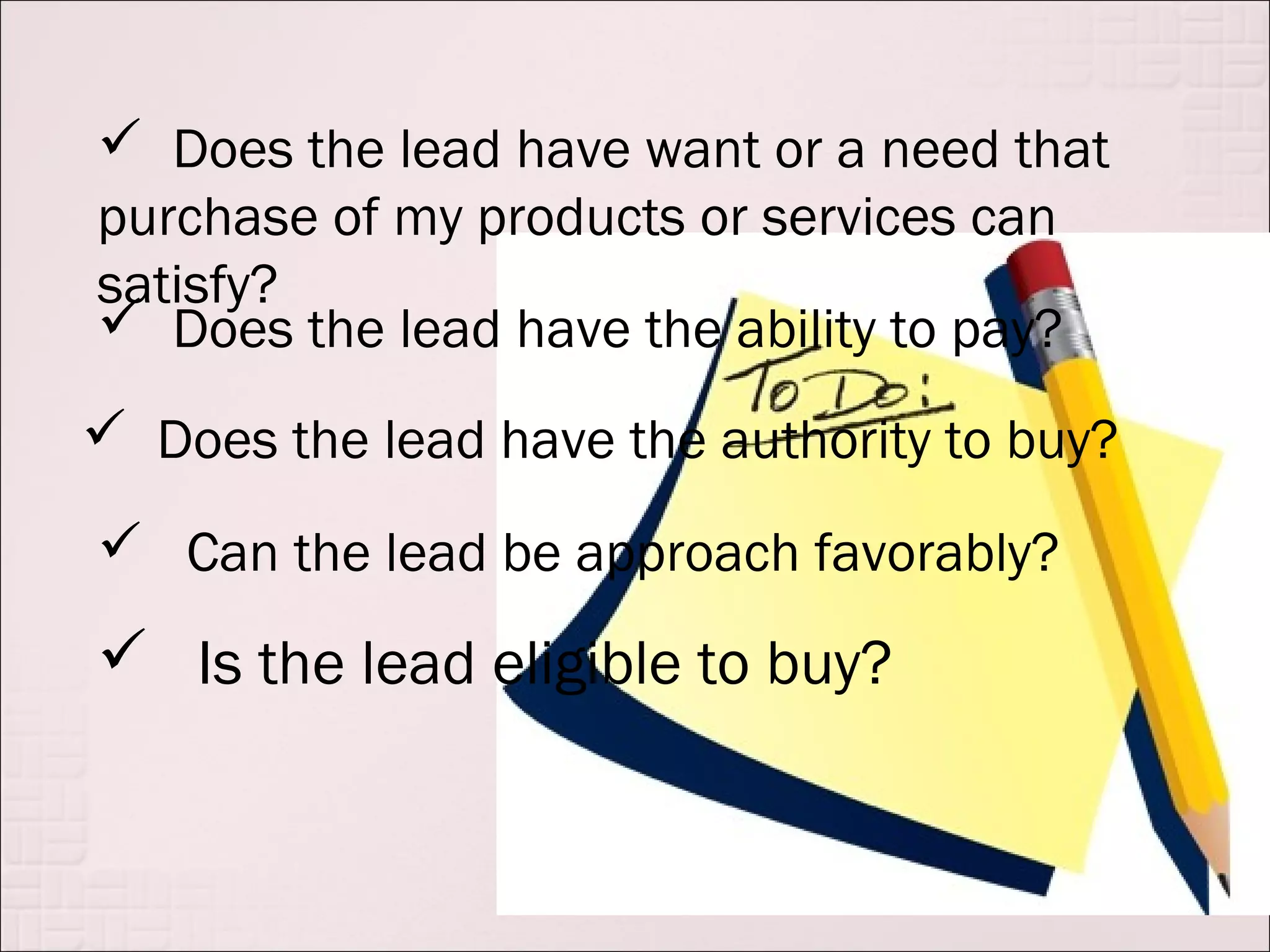  Does the lead have want or a need that
purchase of my products or services can
satisfy?
 Does the lead have the ability to pay?
 Does the lead have the authority to buy?

 Can the lead be approach favorably?
 Is the lead eligible to buy?
 