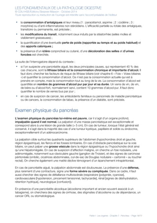 LES FONDAMENTAUX DE LA PATHOLOGIE DIGESTIVE
© CDU-HGE/Editions Elesevier-Masson - Octobre 2014
Toute reproduction ou traduction de l’ouvrage est interdite sans l’accord préalable de l’éditeur
Partie I : Les organes - Chapitre 7 : Pancréas - Page 14/17
• la consommation d’antalgiques et leur niveau (1 : paracétamol, aspirine ; 2 : codéine ; 3 :
morphine) ou d’anti-inflammatoires non stéroïdiens. L’efficacité partielle ou totale des antalgiques,
transitoire ou permanente, est précisée ;
• les modifications du transit, notamment ceux induits par la stéatorrhée (selles molles et
visiblement graisseuses) ;
• la quantification d’une éventuelle perte de poids (rapportée au temps et au poids habituel) et
des apports caloriques ;
• la présence d’un ictère conjonctival ou cutané, d’une décoloration des selles et d’urines
foncées est cherchée.
La suite de l’interrogatoire dépend du contexte :
• si l’on suspecte une pancréatite aiguë, les deux principales causes, qui représentant 40 % des
cas chacune, sont la lithiase biliaire et la consommation chronique et importante d’alcool. Il
faut donc chercher les facteurs de risque de lithiase biliaire (voir chapitre 6 « Foie – Voies biliaires
») et quantifier la consommation d’alcool. Ce n’est pas la consommation actuelle qui est à
prendre en compte, mais la consommation tout au long de la vie. La consommation d’alcool est
quantifiée en nombre de grammes d’alcool pur par jour et sa durée. Un verre de vin, de vin,
de bière ou d’alcool fort, normalement servi, contient 10 grammes d’alcool pur. Il faut donc
quantifier le nombre de verres bus par jour ;
• en cas de suspicion de cancer, les antécédents familiaux ou personnels de maladie pancréatique
ou de cancers, la consommation de tabac, la présence d’un diabète, sont précisés.
Examen physique du pancréas
L’examen physique du pancréas lui-même est pauvre, car il s’agit d’un organe profond,
impalpable quand il est normal. La palpation d’une masse pancréatique est exceptionnelle et
correspond alors à une lésion de grande taille (> 5 cm). En cas de tumeur, lorsque l’état général est
conservé, il s’agit dans la majorité des cas d’une tumeur kystique, papillaire et solide ou endocrine,
exceptionnellement d’un adénocarcinome.
La palpation cible surtout les quadrants supérieurs de l’abdomen (hypochondres droit et gauche,
région épigastrique), les flancs et les fosses lombaires. En cas d’obstacle pancréatique sur la voie
biliaire, on peut palper une grosse vésicule dans la région épigastrique ou l’hypochondre droit ainsi
qu’une hépatomégalie. En cas de suspicion d’affection maligne, on cherche un foie nodulaire, une
adénomégalie, notamment sus-claviculaire gauche (ganglion de Troisier), et des signes de carcinose
péritonéale (ombilic, cicatrices abdominales, cul-de-sac de Douglas nodulaire « cartonné » au toucher
rectal). On cherche également une matité déclive témoignant d’un épanchement intrapéritonéal.
En cas de pancréatite aiguë, la palpation abdominale est douloureuse. La présence d’une défense,
plus rarement d’une contracture, signe une forme sévère ou compliquée. Dans ce cadre, il faut
aussi chercher des signes de défaillance multiviscérale (respiratoire [polypnée, cyanose],
cardiovasculaire [hypotension, pincement tensionnel, tachycardie], rénal [signes de déshydratation,
rétention hydrique], neurologique [confusion]).
En présence d’une pancréatite alcoolique (alcoolisme important et ancien souvent associé à un
tabagisme), on cherchera des signes de cirrhose, des stigmates d’alcoolisme ou de dépendance, un
cancer ORL ou stomatologique.
 