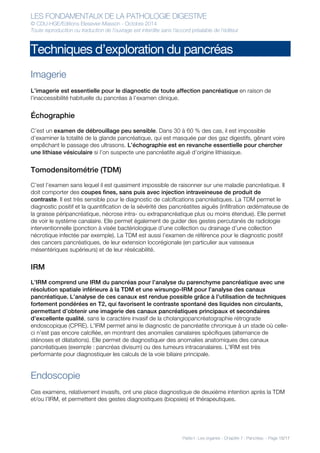 LES FONDAMENTAUX DE LA PATHOLOGIE DIGESTIVE
© CDU-HGE/Editions Elesevier-Masson - Octobre 2014
Toute reproduction ou traduction de l’ouvrage est interdite sans l’accord préalable de l’éditeur
Partie I : Les organes - Chapitre 7 : Pancréas - Page 15/17
Techniques d’exploration du pancréas
Imagerie
L’imagerie est essentielle pour le diagnostic de toute affection pancréatique en raison de
l’inaccessibilité habituelle du pancréas à l’examen clinique.
Échographie
C’est un examen de débrouillage peu sensible. Dans 30 à 60 % des cas, il est impossible
d’examiner la totalité de la glande pancréatique, qui est masquée par des gaz digestifs, gênant voire
empêchant le passage des ultrasons. L’échographie est en revanche essentielle pour chercher
une lithiase vésiculaire si l’on suspecte une pancréatite aiguë d’origine lithiasique.
Tomodensitométrie (TDM)
C’est l’examen sans lequel il est quasiment impossible de raisonner sur une maladie pancréatique. Il
doit comporter des coupes fines, sans puis avec injection intraveineuse de produit de
contraste. Il est très sensible pour le diagnostic de calcifications pancréatiques. La TDM permet le
diagnostic positif et la quantification de la sévérité des pancréatites aiguës (infiltration œdémateuse de
la graisse péripancréatique, nécrose intra- ou extrapancréatique plus ou moins étendue). Elle permet
de voir le système canalaire. Elle permet également de guider des gestes percutanés de radiologie
interventionnelle (ponction à visée bactériologique d’une collection ou drainage d’une collection
nécrotique infectée par exemple). La TDM est aussi l’examen de référence pour le diagnostic positif
des cancers pancréatiques, de leur extension locorégionale (en particulier aux vaisseaux
mésentériques supérieurs) et de leur résécabilité.
IRM
L’IRM comprend une IRM du pancréas pour l’analyse du parenchyme pancréatique avec une
résolution spatiale inférieure à la TDM et une wirsungo-IRM pour l’analyse des canaux
pancréatique. L’analyse de ces canaux est rendue possible grâce à l’utilisation de techniques
fortement pondérées en T2, qui favorisent le contraste spontané des liquides non circulants,
permettant d’obtenir une imagerie des canaux pancréatiques principaux et secondaires
d’excellente qualité, sans le caractère invasif de la cholangiopancréatographie rétrograde
endoscopique (CPRE). L’IRM permet ainsi le diagnostic de pancréatite chronique à un stade où celle-
ci n’est pas encore calcifiée, en montrant des anomalies canalaires spécifiques (alternance de
sténoses et dilatations). Elle permet de diagnostiquer des anomalies anatomiques des canaux
pancréatiques (exemple : pancréas divisum) ou des tumeurs intracanalaires. L’IRM est très
performante pour diagnostiquer les calculs de la voie biliaire principale.
Endoscopie
Ces examens, relativement invasifs, ont une place diagnostique de deuxième intention après la TDM
et/ou l’IRM, et permettent des gestes diagnostiques (biopsies) et thérapeutiques.
 