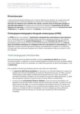 LES FONDAMENTAUX DE LA PATHOLOGIE DIGESTIVE
© CDU-HGE/Editions Elesevier-Masson - Octobre 2014
Toute reproduction ou traduction de l’ouvrage est interdite sans l’accord préalable de l’éditeur
Partie I : Les organes - Chapitre 7 : Pancréas - Page 16/17
Échoendoscopie
L’échoendoscopie biliopancréatique est un examen effectué sous sédation qui couple une sonde
d’échographie à un endoscope digestif (voir chapitre 20 « Endoscopie digestive »). C’est une
technique de référence pour identifier des calculs, calculins et boue vésiculaire (sludge) au
sein des voies biliaires, et analyser avec une très bonne résolution le parenchyme de tous les
segments du pancréas. L’échoendoscopie permet aussi de visualiser finement les parois du canal
cholédoque et de guider la réalisation de biopsies ou de drainages.
Cholangiopancréatographie rétrograde endoscopique (CPRE)
La CPRE permet, sous sédation, l’opacification rétrograde des voies biliaires et pancréatiques,
via un endoscope souple à vision latérale positionnée dans le deuxième duodénum. Cet examen
permet aussi d’effectuer des gestes thérapeutiques, comme l’extraction de calculs biliaires et
pancréatiques après incision du sphincter d’Oddi (sphinctérotomie endoscopique), ou la mise en
place de prothèses plastiques ou métalliques dans les voies biliaires ou pancréatiques. Cette
exploration invasive comporte des risques (infection, pancréatite) liés à l’injection d’un produit de
contraste dans des canaux pancréatiques et/ou biliaires, éventuellement déjà sous pression du fait
d’un obstacle.
Tests biologiques fonctionnels
Seul le pancréas permet de digérer les lipides. Lorsque le pancréas est détruit (pancréatite
chronique évoluée), ou réséqué, ou que le canal pancréatique est obstrué (tumeur), les lipides ingérés
ne sont plus digérés et donc non absorbés. Leur débit fécal augmente et devient pathologique : c’est
la stéatorrhée.
Pour quantifier la fonction pancréatique exocrine, deux tests sont disponibles :
• la mesure du débit fécal de graisses sur deux jours, qui nécessite idéalement un apport de
graisses par la bouche standardisé, de l’ordre de 100 grammes par jour. En effet, si aucune
matière grasse n’était ingérée, le débit fécal de graisses serait nul. Dans ces conditions
optimales de réalisation (ingestion de 50 g de beurre en plus des ingesta spontanés), un débit
fécal de graisses supérieur à 6 grammes par 24 heures définit une stéatorrhée ;
• la mesure de la concentration fécale en élastase. C’est une enzyme pancréatique non
digérée lors de son transit dans l’intestin, éliminée intacte dans les selles. Au-dessus de 200
μg par gramme de selles, il n’y a pas d’insuffisance pancréatique exocrine. En dessous de
100 μg par gramme de selles, il y a une insuffisance pancréatique exocrine. Entre ces deux
valeurs, on considère le test non interprétable. Ce test ne dépiste que des insuffisances
pancréatiques exocrines sévères et n’est pas assez sensible pour des insuffisances
modérées.
 
