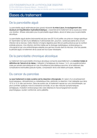 LES FONDAMENTAUX DE LA PATHOLOGIE DIGESTIVE
© CDU-HGE/Editions Elesevier-Masson - Octobre 2014
Toute reproduction ou traduction de l’ouvrage est interdite sans l’accord préalable de l’éditeur
Partie I : Les organes - Chapitre 7 : Pancréas - Page 17/17
Bases du traitement
De la pancréatite aiguë
La pancréatite aiguë œdémateuse (peu grave) nécessite la mise à jeun, le soulagement des
douleurs et l’équilibration hydroélectrolytique. L’essentiel est le traitement de la cause pour éviter
une récidive : lithiase vésiculaire pour la pancréatite aiguë biliaire, alcool et tabac pour la pancréatite
alcoolique.
La pancréatite aiguë sévère (nécrosante) est plus rare (20 %) et justifie une prise en charge spécifique
en réanimation du fait d’une défaillance multiviscérale (rein, poumon, cardiovasculaire) et/ou d’une
infection de la nécrose. Cette infection d’origine digestive peut être en partie prévenue par la nutrition
entérale précoce. Une infection doit être traitée par le drainage (radiologique, endoscopique ou
chirurgical) et par une antibiothérapie adaptée aux germes trouvés dans la nécrose. Une fois passée
la période aiguë, le traitement de la cause est tout aussi nécessaire.
De la pancréatite chronique alcoolique
Le traitement de la pancréatite chronique alcoolique comporte essentiellement une éviction totale et
définitive de l’alcool et du tabac, l’utilisation d’antalgiques de niveaux 1 à 3, une supplémentation
orale par extraits pancréatiques en cas d’insuffisance pancréatique exocrine, et le traitement des
complications éventuelles (pseudo-kystes, compression de la voie biliaire principale, diabète).
Du cancer du pancréas
Le seul traitement à visée curative est la résection chirurgicale. En raison d’un envahissement
local (vaisseaux, rétropéritoine) ou métastatique (foie, péritoine), la résection n’est réalisable que dans
10 % à 15 % des cas environ. Dans les autres cas, le traitement repose sur une chimiothérapie, qui
peut contrôler quelques mois la croissance tumorale, et sur des mesures symptomatiques
(antalgiques, intubation endoscopique des voies biliaires) et d’accompagnement (soutien
psychologique, soutien nutritionnel, soins palliatifs).
 
