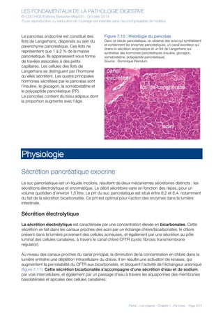 LES FONDAMENTAUX DE LA PATHOLOGIE DIGESTIVE
© CDU-HGE/Editions Elesevier-Masson - Octobre 2014
Toute reproduction ou traduction de l’ouvrage est interdite sans l’accord préalable de l’éditeur
Partie I : Les organes - Chapitre 7 : Pancréas - Page 7/17
Le pancréas endocrine est constitué des
îlots de Langerhans, dispersés au sein du
parenchyme pancréatique. Ces îlots ne
représentent que 1 à 2 % de la masse
pancréatique. Ils apparaissent sous forme
de travées associées à des petits
capillaires. Les cellules des îlots de
Langerhans se distinguent par l’hormone
qu’elles secrètent. Les quatre principales
hormones sécrétées par le pancréas sont
l’insuline, le glucagon, la somatostatine et
le polypeptide pancréatique (PP).
Le pancréas contient du tissu adipeux dont
la proportion augmente avec l’âge.
Figure 7.10 : Histologie du pancréas
Dans ce lobule pancréatique, on observe des acini qui synthétisent
et contiennent les enzymes pancréatiques, un canal excréteur qui
draine la sécrétion enzymatique et un îlot de Langerhans qui
synthétise des hormones pancréatiques (insuline, glucagon,
somatostatine, polypeptide pancréatique).
Source : Dominique Wendum
Physiologie
Sécrétion pancréatique exocrine
Le suc pancréatique est un liquide incolore, résultant de deux mécanismes sécrétoires distincts : les
sécrétions électrolytique et enzymatique. Le débit sécrétoire varie en fonction des repas, pour un
volume quotidien d’environ 1,5 litre. Le pH du suc pancréatique est situé entre 8,2 et 8,4, notamment
du fait de la sécrétion bicarbonatée. Ce pH est optimal pour l’action des enzymes dans la lumière
intestinale.
Sécrétion électrolytique
La sécrétion électrolytique est caractérisée par une concentration élevée en bicarbonates. Cette
sécrétion se fait dans les canaux proches des acini par un échange chlore/bicarbonates, le chlore
présent dans la lumière provenant des cellules acineuses, et également par une sécrétion au pôle
luminal des cellules canalaires, à travers le canal chloré CFTR (cystic fibrosis transmembrane
regulator).
Au niveau des canaux proches du canal principal, la diminution de la concentration en chlore dans la
lumière entraîne une déplétion intracellulaire du chlore. Il en résulte une activation de kinases, qui
augmentent la perméabilité du CFTR aux bicarbonates, et bloquent l’activité de l’échangeur anionique
(figure 7.11). Cette sécrétion bicarbonatée s’accompagne d’une sécrétion d’eau et de sodium,
par voie intercellulaire, et également par un passage d’eau à travers les aquaporines des membranes
basolatérales et apicales des cellules canalaires.
 