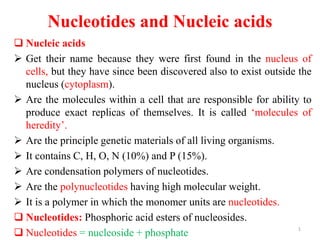 Nucleotides and Nucleic acids
 Nucleic acids
 Get their name because they were first found in the nucleus of
cells, but they have since been discovered also to exist outside the
nucleus (cytoplasm).
 Are the molecules within a cell that are responsible for ability to
produce exact replicas of themselves. It is called ‘molecules of
heredity’.
 Are the principle genetic materials of all living organisms.
 It contains C, H, O, N (10%) and P (15%).
 Are condensation polymers of nucleotides.
 Are the polynucleotides having high molecular weight.
 It is a polymer in which the monomer units are nucleotides.
 Nucleotides: Phosphoric acid esters of nucleosides.
 Nucleotides = nucleoside + phosphate
1
 