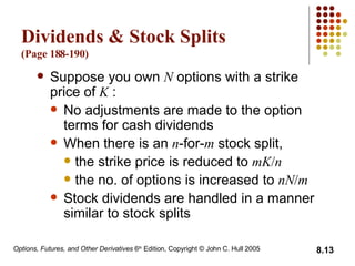 Dividends & Stock Splits  (Page 18 8 -1 90 ) Suppose you own  N  options with a strike price of  K  : No adjustments are made to the option terms for cash dividends When there is an  n -for- m  stock split, the strike price is reduced to  mK / n   the no. of options is increased to  nN / m Stock dividends are handled in a manner similar to stock splits 