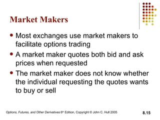 Market Makers Most exchanges use market makers to facilitate options trading A market maker quotes both bid and ask prices when requested The market maker does not know whether the individual requesting the quotes wants to buy or sell 