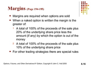 Margins  (Page 194-19 5 ) Margins are required when options are sold When a naked option is written the margin is the greater of: A total of 100% of the proceeds of the sale plus 20% of the underlying share price less the amount (if any) by which the option is out of the money A total of 100% of the proceeds of the sale plus 10% of the underlying share price For other trading strategies there are special rules 