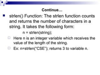 Continue…
 strlen() Function: The strlen function counts
and returns the number of characters in a
string. It takes the following form:
n = strlen(string);
 Here n is an integer variable which receives the
value of the length of the string.
 Ex: n=strlen(“CSE”); returns 3 to variable n.
 