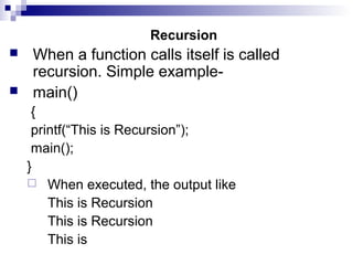Recursion
 When a function calls itself is called
recursion. Simple example-
 main()
{
printf(“This is Recursion”);
main();
}
 When executed, the output like
This is Recursion
This is Recursion
This is
 