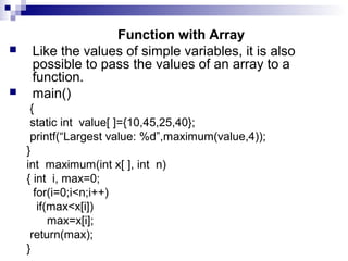 Function with Array
 Like the values of simple variables, it is also
possible to pass the values of an array to a
function.
 main()
{
static int value[ ]={10,45,25,40};
printf(“Largest value: %d”,maximum(value,4));
}
int maximum(int x[ ], int n)
{ int i, max=0;
for(i=0;i<n;i++)
if(max<x[i])
max=x[i];
return(max);
}
 