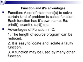 Function and it’s advantages
 Function: A set of statement(s) to solve
certain kind of problem is called function.
Each function has it’s own name. Ex:
printf(), scanf(), sqrt() etc.
 Advantages of Function in C:
1. The length of source program can be
reduced.
2. It is easy to locate and isolate a faulty
function.
3. A function may be used by many other
function.
 