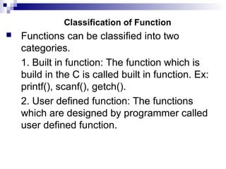 Classification of Function
 Functions can be classified into two
categories.
1. Built in function: The function which is
build in the C is called built in function. Ex:
printf(), scanf(), getch().
2. User defined function: The functions
which are designed by programmer called
user defined function.
 