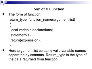 Form of C Function
 The form of function:
return_type function_name(argument list)
{
local variable declarations;
statement(s);
return(expression);
}
 Here argument list contains valid variable names
separated by commas. Return_type is the type of
the data returned from function.
 