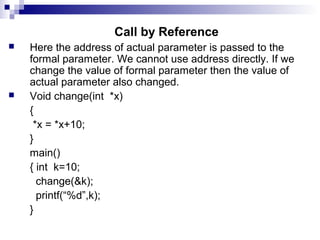 Call by Reference
 Here the address of actual parameter is passed to the
formal parameter. We cannot use address directly. If we
change the value of formal parameter then the value of
actual parameter also changed.
 Void change(int *x)
{
*x = *x+10;
}
main()
{ int k=10;
change(&k);
printf(“%d”,k);
}
 