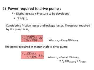 2) Power required to drive pump :
P = Discharge rate x Pressure to be developed
= Q x ρgHm
Considering friction losses and leakage losses, The power required
by the pump is as,
Where np = Pump Efficiency
The power required at motor shaft to drive pump,
Where no = Overall Efficiency
= np x ncoupling x nmotor
 