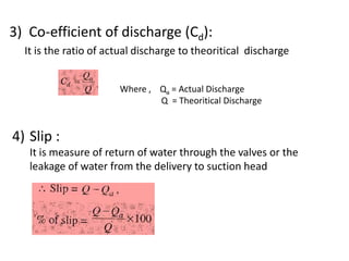3) Co-efficient of discharge (Cd):
It is the ratio of actual discharge to theoritical discharge
Where , Qa = Actual Discharge
Q = Theoritical Discharge
4) Slip :
It is measure of return of water through the valves or the
leakage of water from the delivery to suction head
 