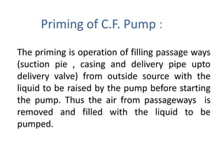 Priming of C.F. Pump :
The priming is operation of filling passage ways
(suction pie , casing and delivery pipe upto
delivery valve) from outside source with the
liquid to be raised by the pump before starting
the pump. Thus the air from passageways is
removed and filled with the liquid to be
pumped.
 