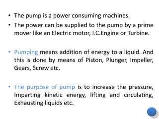 • The pump is a power consuming machines.
• The power can be supplied to the pump by a prime
mover like an Electric motor, I.C.Engine or Turbine.
• Pumping means addition of energy to a liquid. And
this is done by means of Piston, Plunger, Impeller,
Gears, Screw etc.
• The purpose of pump is to increase the pressure,
Imparting kinetic energy, lifting and circulating,
Exhausting liquids etc.
 