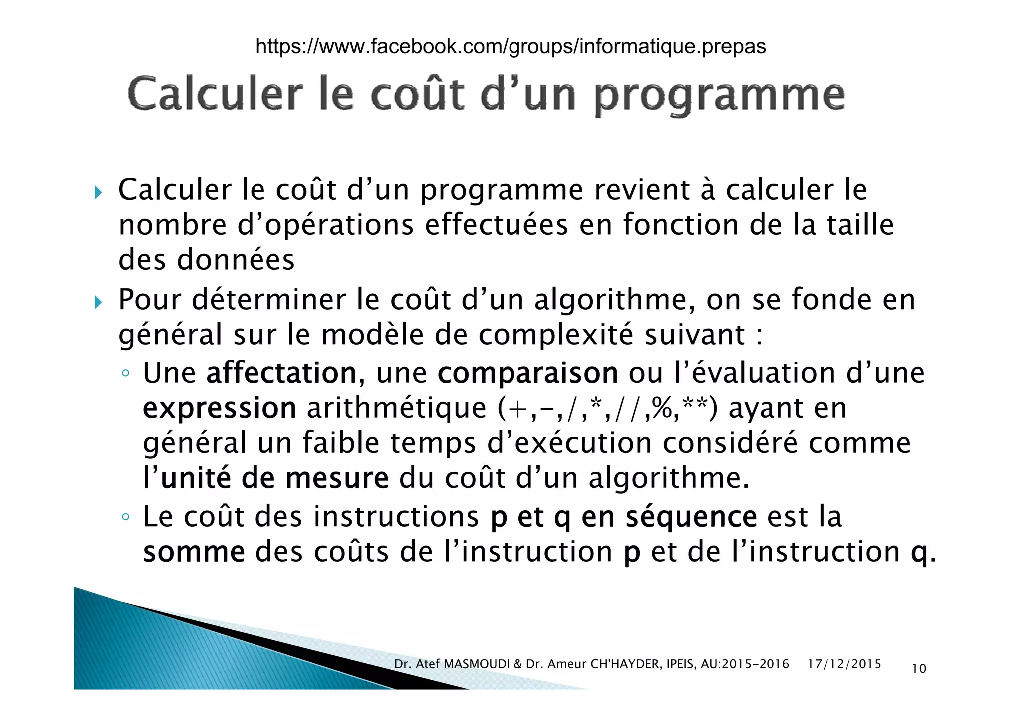  Calculer le coût d’un programme revient à calculer le Calculer le coût d un programme revient à calculer le
nombre d’opérations effectuées en fonction de la taille
des données
 Pour déterminer le coût d’un algorithme, on se fonde en
général sur le modèle de complexité suivant :
ff l’é l d’◦ Une affectation, une comparaison ou l’évaluation d’une
expression arithmétique (+,-,/,*,//,%,**) ayant en
général un faible temps d’exécution considéré commegénéral un faible temps d exécution considéré comme
l’unité de mesure du coût d’un algorithme.
◦ Le coût des instructions p et q en séquence est laLe coût des instructions p et q en séquence est la
somme des coûts de l’instruction p et de l’instruction q.
17/12/2015Dr. Atef MASMOUDI & Dr. Ameur CH'HAYDER, IPEIS, AU:2015-2016 10
https://www.facebook.com/groups/informatique.prepas
 