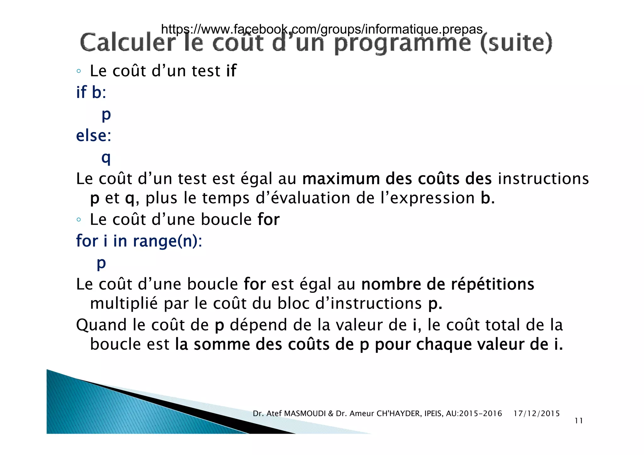 ◦ Le coût d’un test if◦ Le coût d un test if
if b:
p
else:
q
Le coût d’un test est égal au maximum des coûts des instructionsLe coût d’un test est égal au maximum des coûts des instructions
p et q, plus le temps d’évaluation de l’expression b.
◦ Le coût d’une boucle for
for i in range(n):
p
L û d’ b l f é l b d é é i iLe coût d’une boucle for est égal au nombre de répétitions
multiplié par le coût du bloc d’instructions p.
Quand le coût de p dépend de la valeur de i, le coût total de laQ p p ,
boucle est la somme des coûts de p pour chaque valeur de i.
17/12/2015Dr. Atef MASMOUDI & Dr. Ameur CH'HAYDER, IPEIS, AU:2015-2016
11
https://www.facebook.com/groups/informatique.prepas
 