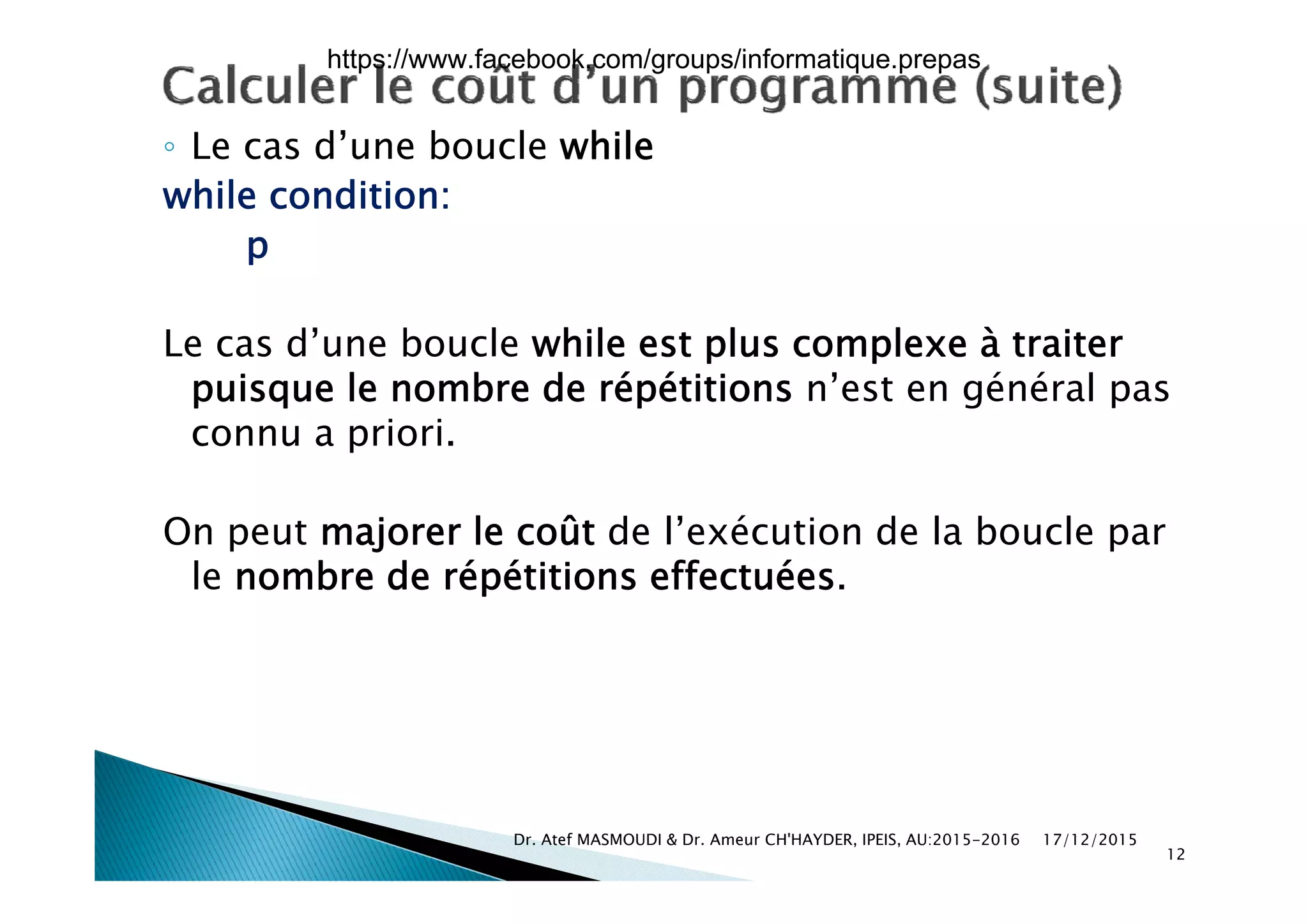◦ Le cas d’une boucle while◦ Le cas d une boucle while
while condition:
pp
Le cas d’une boucle while est plus complexe à traiterp p
puisque le nombre de répétitions n’est en général pas
connu a priori.
On peut majorer le coût de l’exécution de la boucle par
l b d é étiti ff t éle nombre de répétitions effectuées.
17/12/2015Dr. Atef MASMOUDI & Dr. Ameur CH'HAYDER, IPEIS, AU:2015-2016
12
https://www.facebook.com/groups/informatique.prepas
 