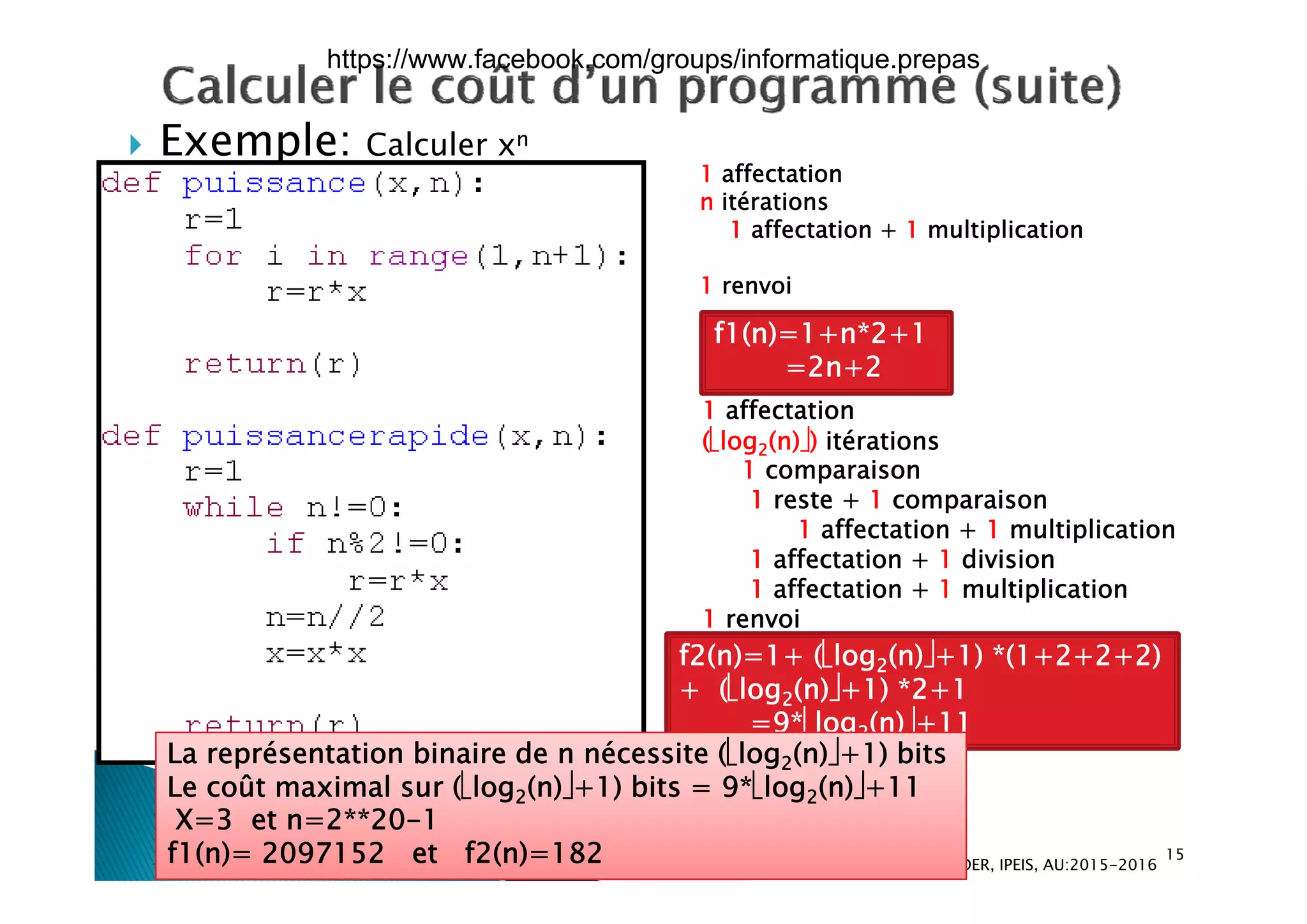  Exemple: Calculer xn Exemple: Calculer x
1 affectation
n itérations
1 affectation + 1 multiplication
1 renvoi
f1(n)=1+n*2+1
2 2
1 affectation
(log2(n)) itérations
1 i
=2n+2
1 comparaison
1 reste + 1 comparaison
1 affectation + 1 multiplication
1 affectation + 1 division1 affectation + 1 division
1 affectation + 1 multiplication
1 renvoi
f2(n)=1+ (log2(n)+1) *(1+2+2+2)2
+ (log2(n)+1) *2+1
=9*log2(n)+11
La représentation binaire de n nécessite (log2(n)+1) bits
û l (l ( ) ) b 9 l ( )
15
Dr. Atef MASMOUDI & Dr. Ameur CH'HAYDER, IPEIS, AU:2015-2016
Le coût maximal sur (log2(n)+1) bits = 9*log2(n)+11
X=3 et n=2**20-1
f1(n)= 2097152 et f2(n)=182
https://www.facebook.com/groups/informatique.prepas
 