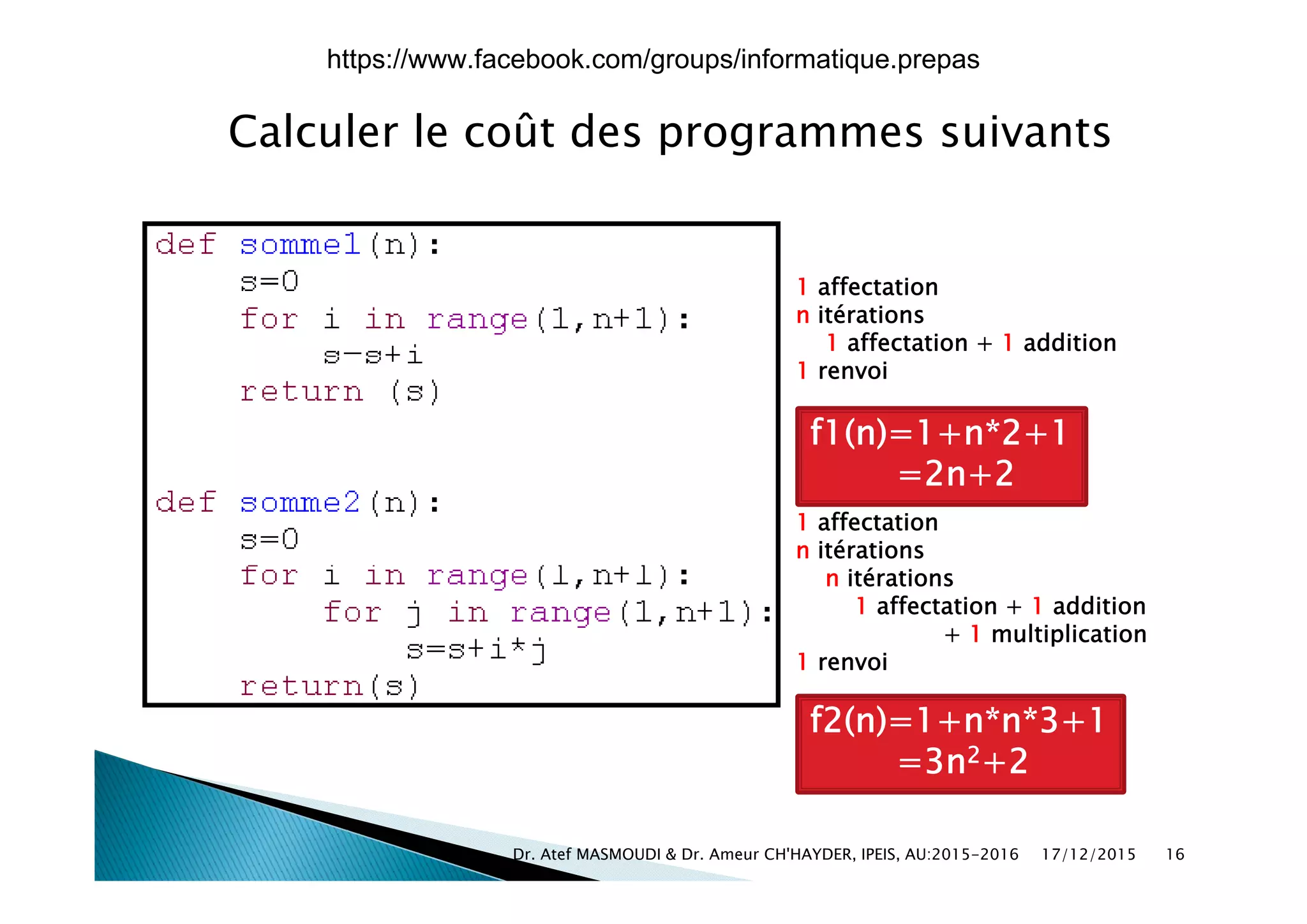 Calculer le coût des programmes suivantsp g
1 affectation
n itérations
1 affectation + 1 addition
1 renvoi
f1(n)=1+n*2+1
2 2=2n+2
1 affectation
n itérations
n itérations
1 affectation + 1 addition
+ 1 multiplication
1 renvoi
f2(n)=1+n*n*3+1
=3n2+2
17/12/2015Dr. Atef MASMOUDI & Dr. Ameur CH'HAYDER, IPEIS, AU:2015-2016 16
https://www.facebook.com/groups/informatique.prepas
 