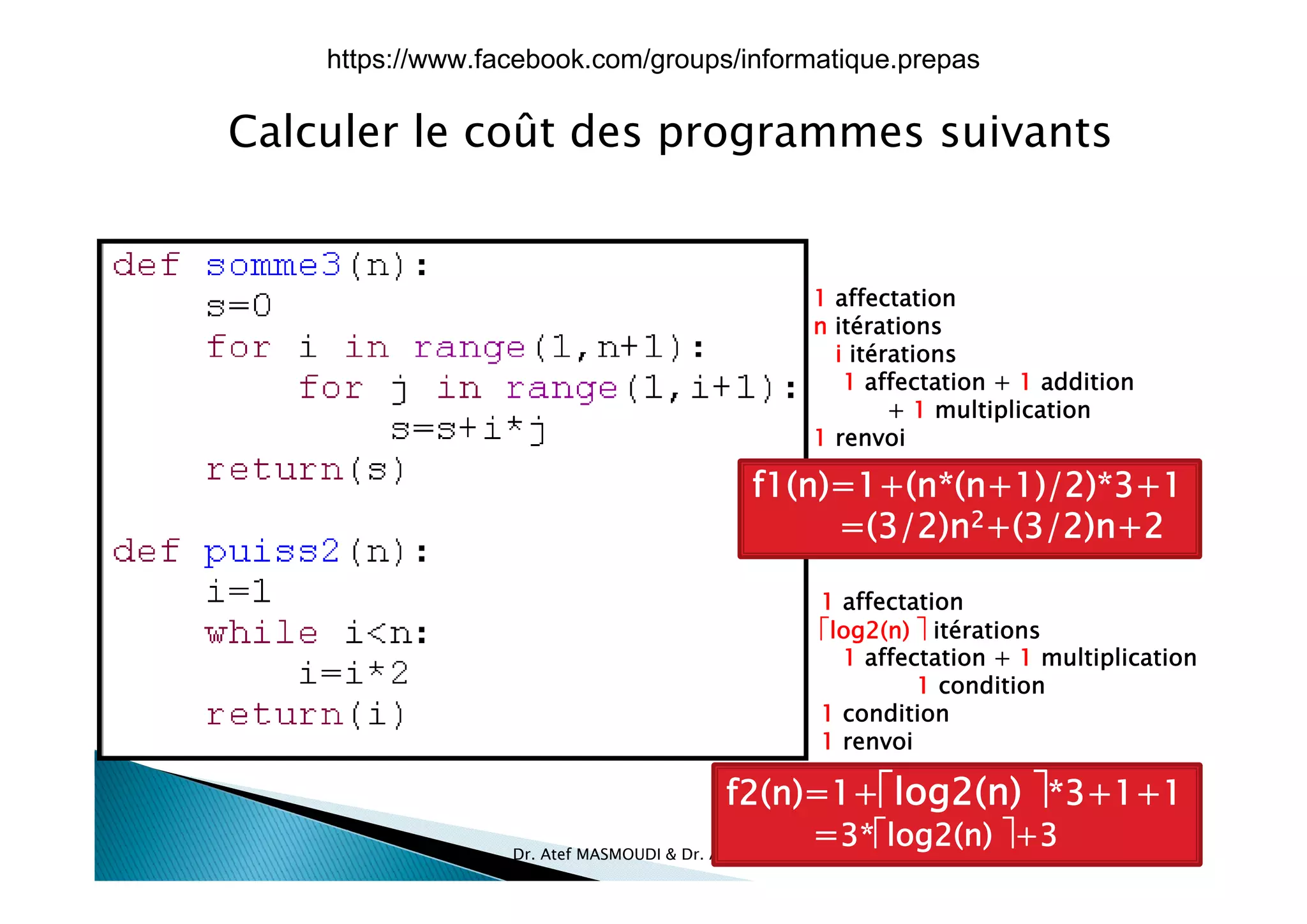 Calculer le coût des programmes suivantsp g
1 affectation
n itérations
i itérationsi itérations
1 affectation + 1 addition
+ 1 multiplication
1 renvoi
f1(n)=1+(n*(n+1)/2)*3+1
=(3/2)n2+(3/2)n+2
1 affectation
log2(n)  itérations
1 affectation + 1 multiplication
1 condition
1 condition
1 renvoi
l ( ) 
17/12/2015Dr. Atef MASMOUDI & Dr. Ameur CH'HAYDER, IPEIS, AU:2015-2016 17
f2(n)=1+log2(n) *3+1+1
=3*log2(n) +3
https://www.facebook.com/groups/informatique.prepas
 