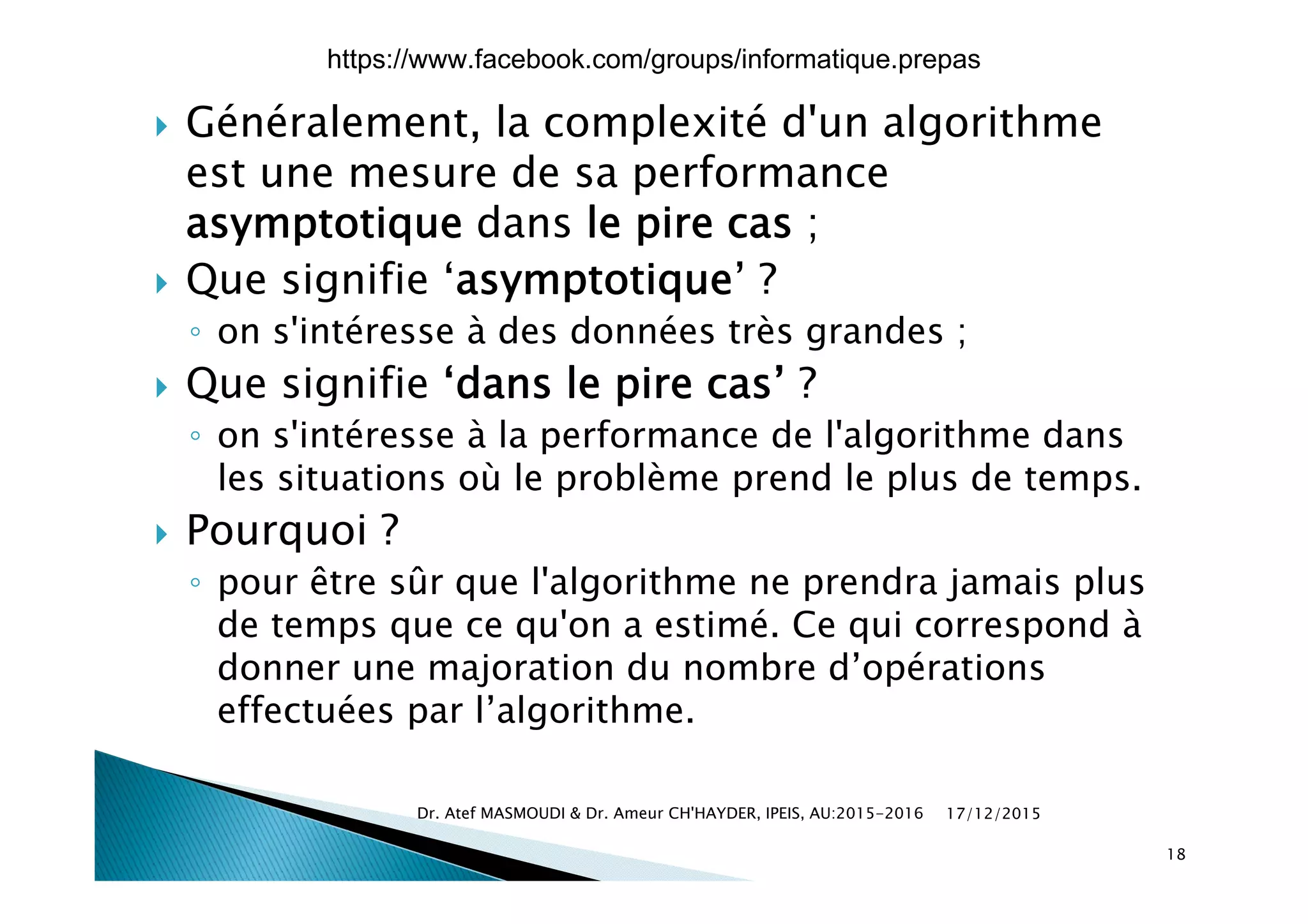  Généralement, la complexité d'un algorithme
est une mesure de sa performance
asymptotique dans le pire cas ;
 Que signifie ‘asymptotique’ ?
◦ on s'intéresse à des données très grandes ;
 Que signifie ‘dans le pire cas’ ?
◦ on s'intéresse à la performance de l'algorithme dans
les situations où le problème prend le plus de temps.
 Pourquoi ?
ê û◦ pour être sûr que l'algorithme ne prendra jamais plus
de temps que ce qu'on a estimé. Ce qui correspond à
donner une majoration du nombre d’opérationsdonner une majoration du nombre d opérations
effectuées par l’algorithme.
17/12/2015Dr. Atef MASMOUDI & Dr. Ameur CH'HAYDER, IPEIS, AU:2015-2016
18
https://www.facebook.com/groups/informatique.prepas
 