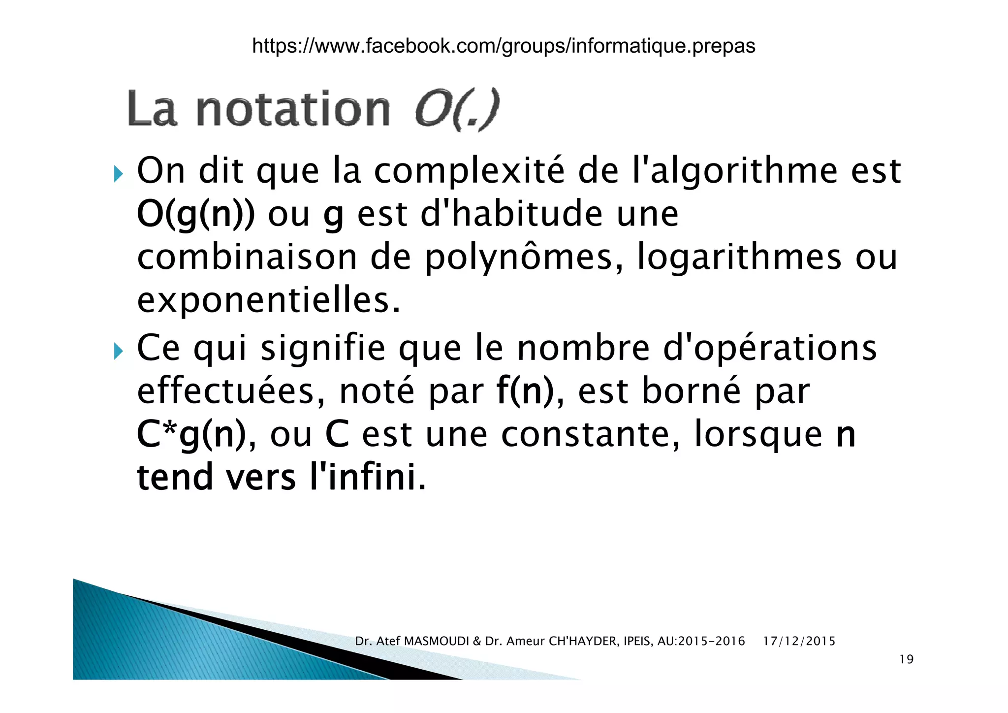  On dit que la complexité de l'algorithme est
O(g(n)) ou g est d'habitude une
combinaison de polynômes, logarithmes oup y g
exponentielles.
 Ce qui signifie que le nombre d'opérations Ce qui signifie que le nombre d opérations
effectuées, noté par f(n), est borné par
C*g(n) ou C est une constante lorsque nC g(n), ou C est une constante, lorsque n
tend vers l'infini.
17/12/2015Dr. Atef MASMOUDI & Dr. Ameur CH'HAYDER, IPEIS, AU:2015-2016
19
https://www.facebook.com/groups/informatique.prepas
 