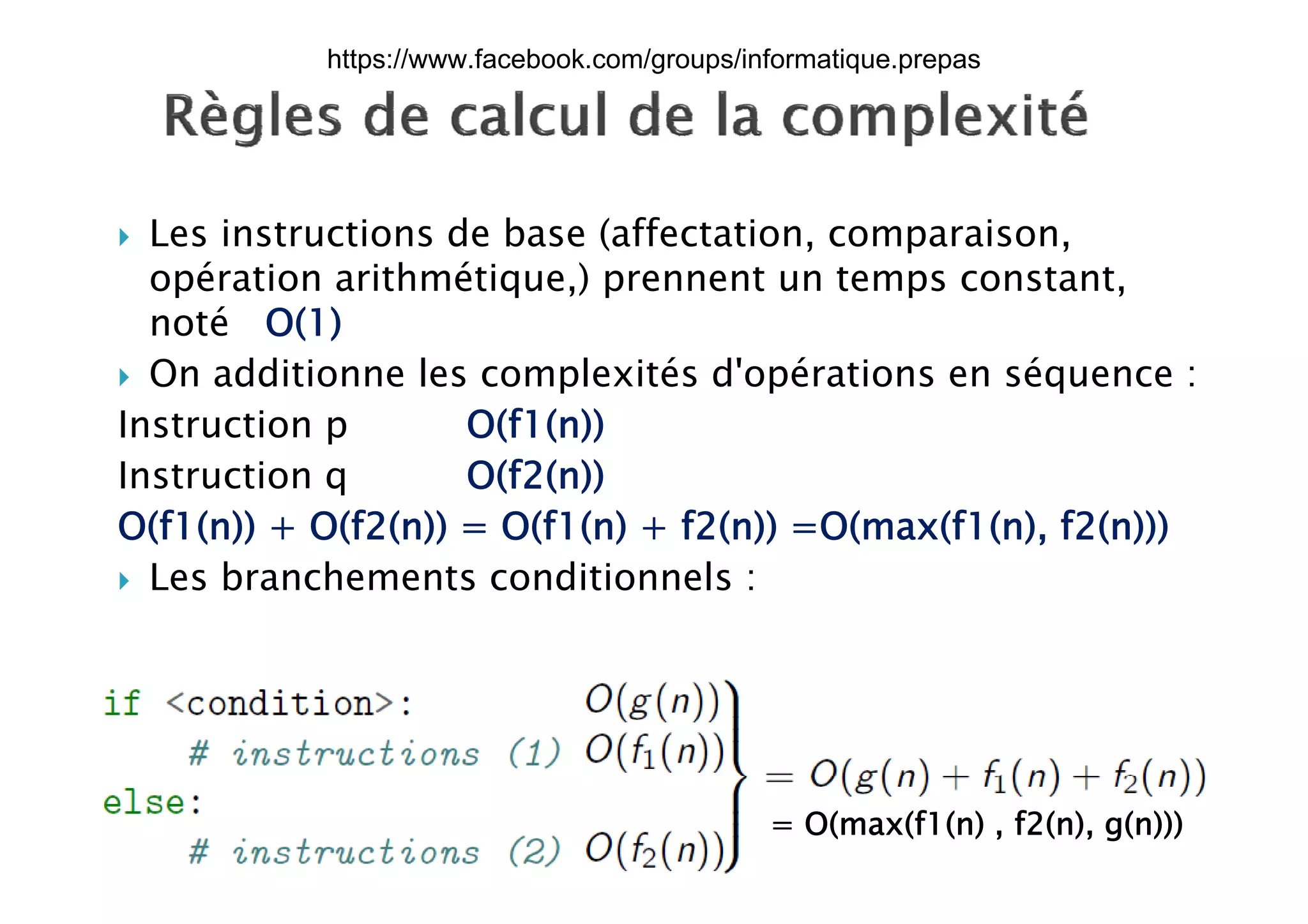  Les instructions de base (affectation, comparaison,p
opération arithmétique,) prennent un temps constant,
noté O(1)
 On additionne les complexités d'opérations en séquence :
Instruction p O(f1(n))
I i O(f2( ))Instruction q O(f2(n))
O(f1(n)) + O(f2(n)) = O(f1(n) + f2(n)) =O(max(f1(n), f2(n)))
L b h t diti l Les branchements conditionnels :
17/12/2015
Dr. Atef MASMOUDI & Dr. Ameur
CH'HAYDER, IPEIS, AU:2015-2016 28
= O(max(f1(n) , f2(n), g(n)))
https://www.facebook.com/groups/informatique.prepas
 