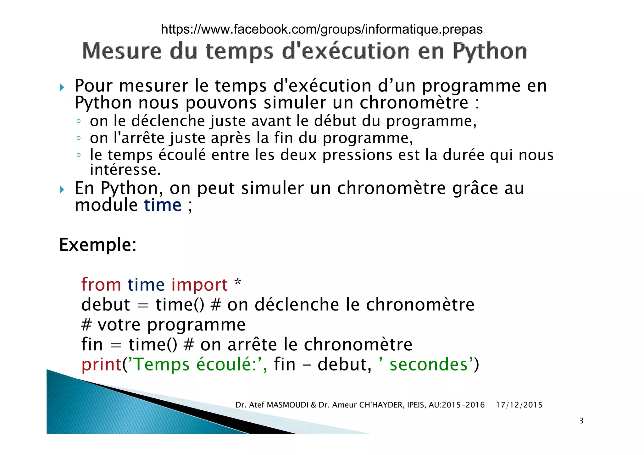  Pour mesurer le temps d'exécution d’un programme en
Python nous pouvons simuler un chronomètre :
◦ on le déclenche juste avant le début du programmeon le déclenche juste avant le début du programme,
◦ on l'arrête juste après la fin du programme,
◦ le temps écoulé entre les deux pressions est la durée qui nous
intéresse.
 En Python, on peut simuler un chronomètre grâce au
module time ;
Exemple:
f i i *from time import *
debut = time() # on déclenche le chronomètre
# votre programmeot e p og a e
fin = time() # on arrête le chronomètre
print(’Temps écoulé:’, fin - debut, ’ secondes’)
17/12/2015Dr. Atef MASMOUDI & Dr. Ameur CH'HAYDER, IPEIS, AU:2015-2016
3
https://www.facebook.com/groups/informatique.prepas
 