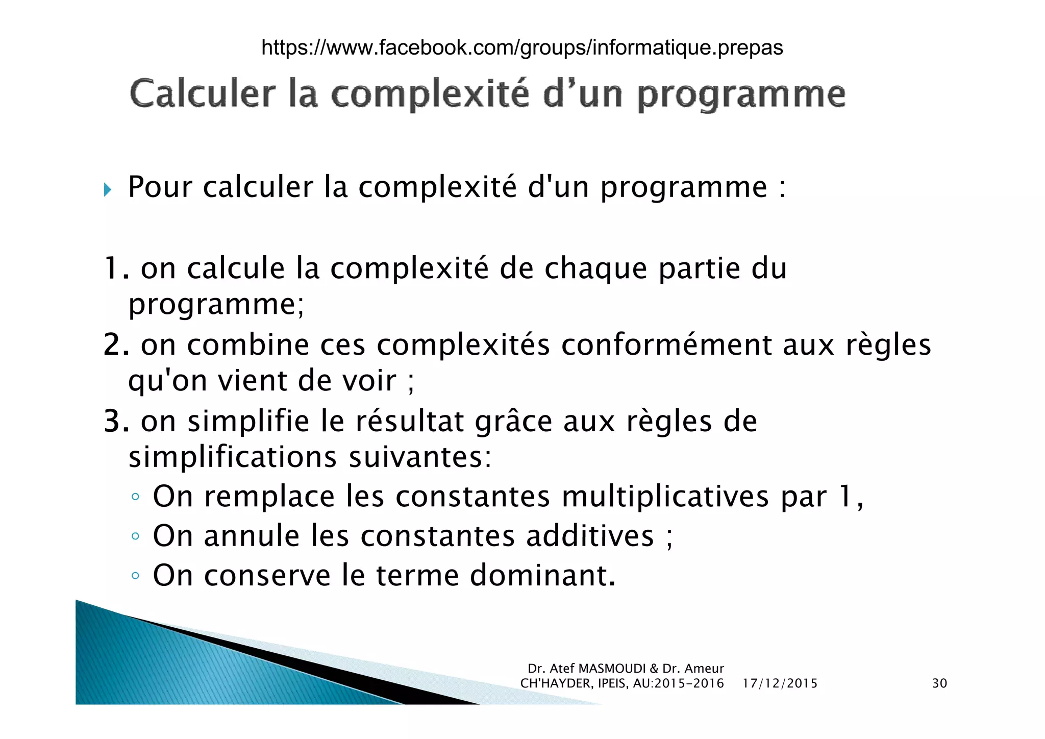  Pour calculer la complexité d'un programme :p p g
1. on calcule la complexité de chaque partie du
programme;
2. on combine ces complexités conformément aux règles
' i d iqu'on vient de voir ;
3. on simplifie le résultat grâce aux règles de
simplifications suivantes:simplifications suivantes:
◦ On remplace les constantes multiplicatives par 1,
◦ On annule les constantes additives ;◦ On annule les constantes additives ;
◦ On conserve le terme dominant.
17/12/2015
Dr. Atef MASMOUDI & Dr. Ameur
CH'HAYDER, IPEIS, AU:2015-2016 30
https://www.facebook.com/groups/informatique.prepas
 
