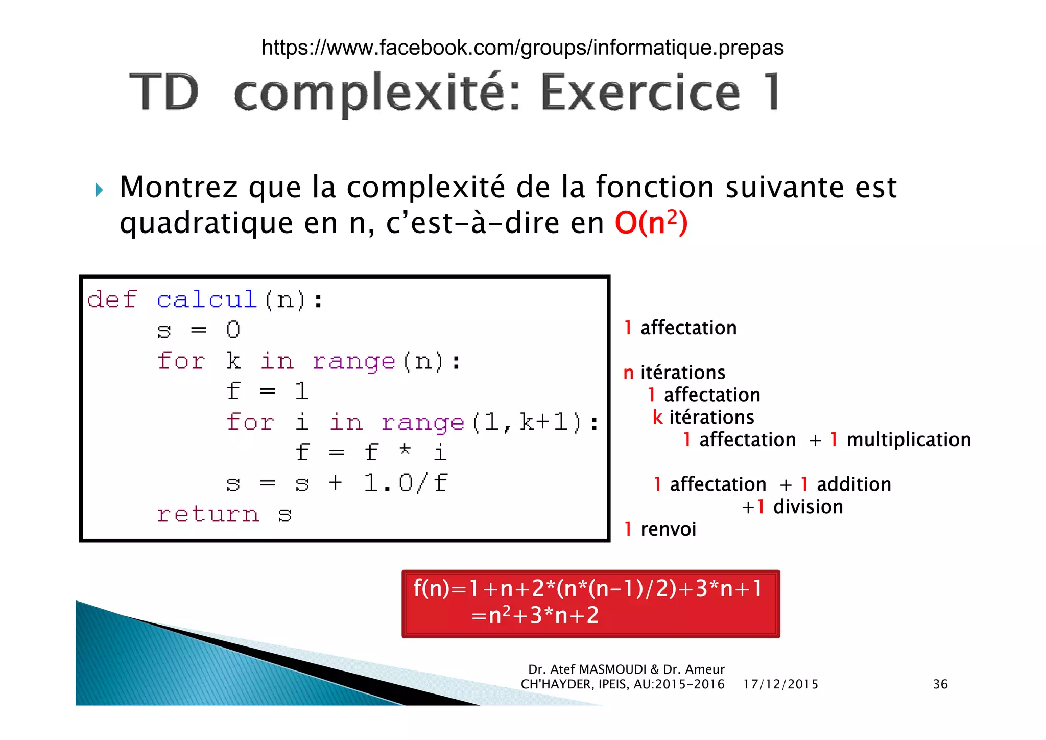  Montrez que la complexité de la fonction suivante estq p
quadratique en n, c’est-à-dire en O(n2)
1 affectation
n itérationsn itérations
1 affectation
k itérations
1 affectation + 1 multiplication
1 affectation + 1 addition
+1 division
1 renvoi
f(n)=1+n+2*(n*(n-1)/2)+3*n+1
=n2+3*n+2
17/12/2015
Dr. Atef MASMOUDI & Dr. Ameur
CH'HAYDER, IPEIS, AU:2015-2016 36
n +3 n+2
https://www.facebook.com/groups/informatique.prepas
 