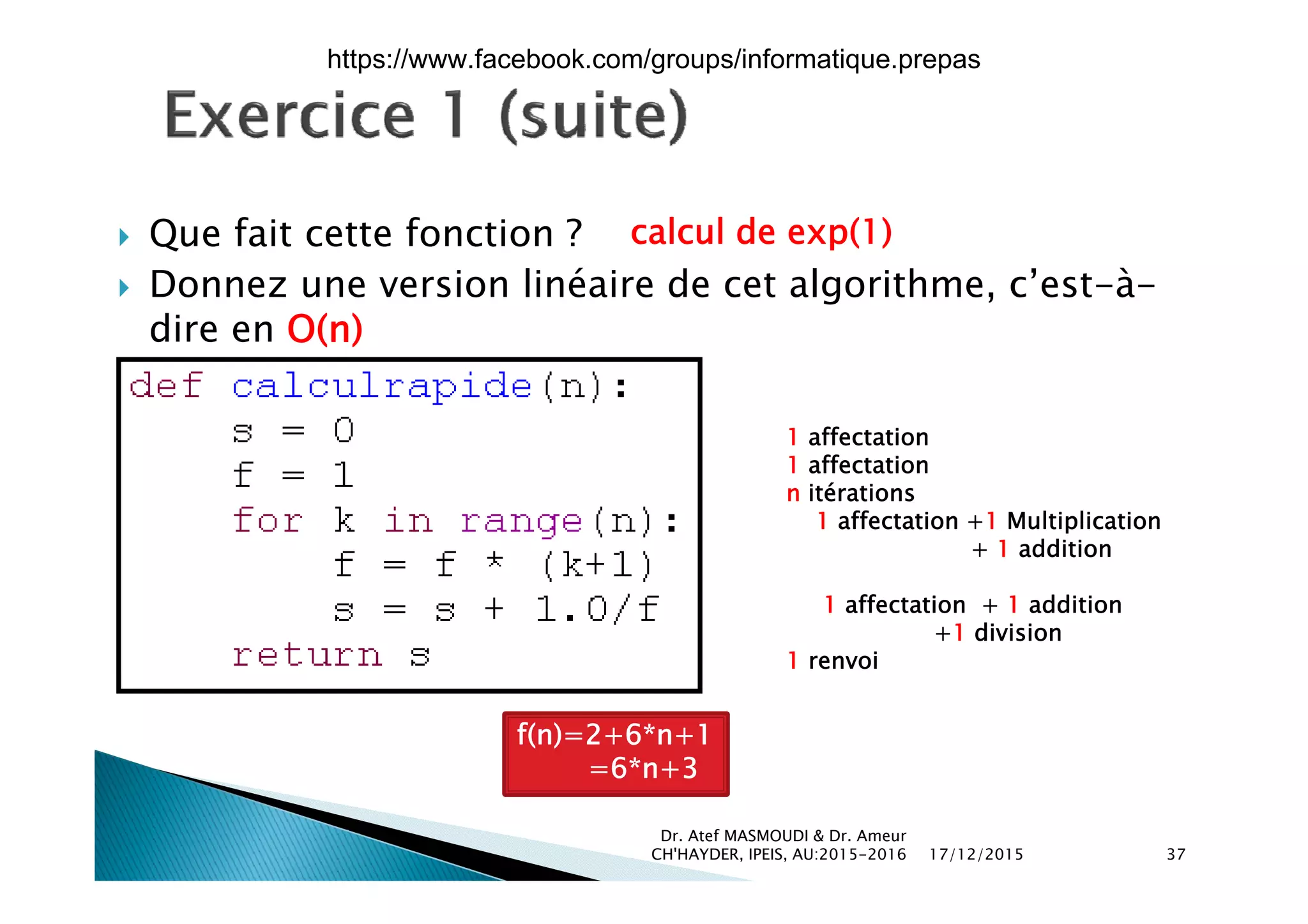  Que fait cette fonction ? calcul de exp(1)
 Donnez une version linéaire de cet algorithme, c’est-à-
dire en O(n)
1 affectation
1 affectation1 affectation
n itérations
1 affectation +1 Multiplication
+ 1 addition
1 affectation + 1 addition
+1 division
1 renvoi
f(n)=2+6*n+1
=6*n+3
17/12/2015
Dr. Atef MASMOUDI & Dr. Ameur
CH'HAYDER, IPEIS, AU:2015-2016 37
6 n+3
https://www.facebook.com/groups/informatique.prepas
 