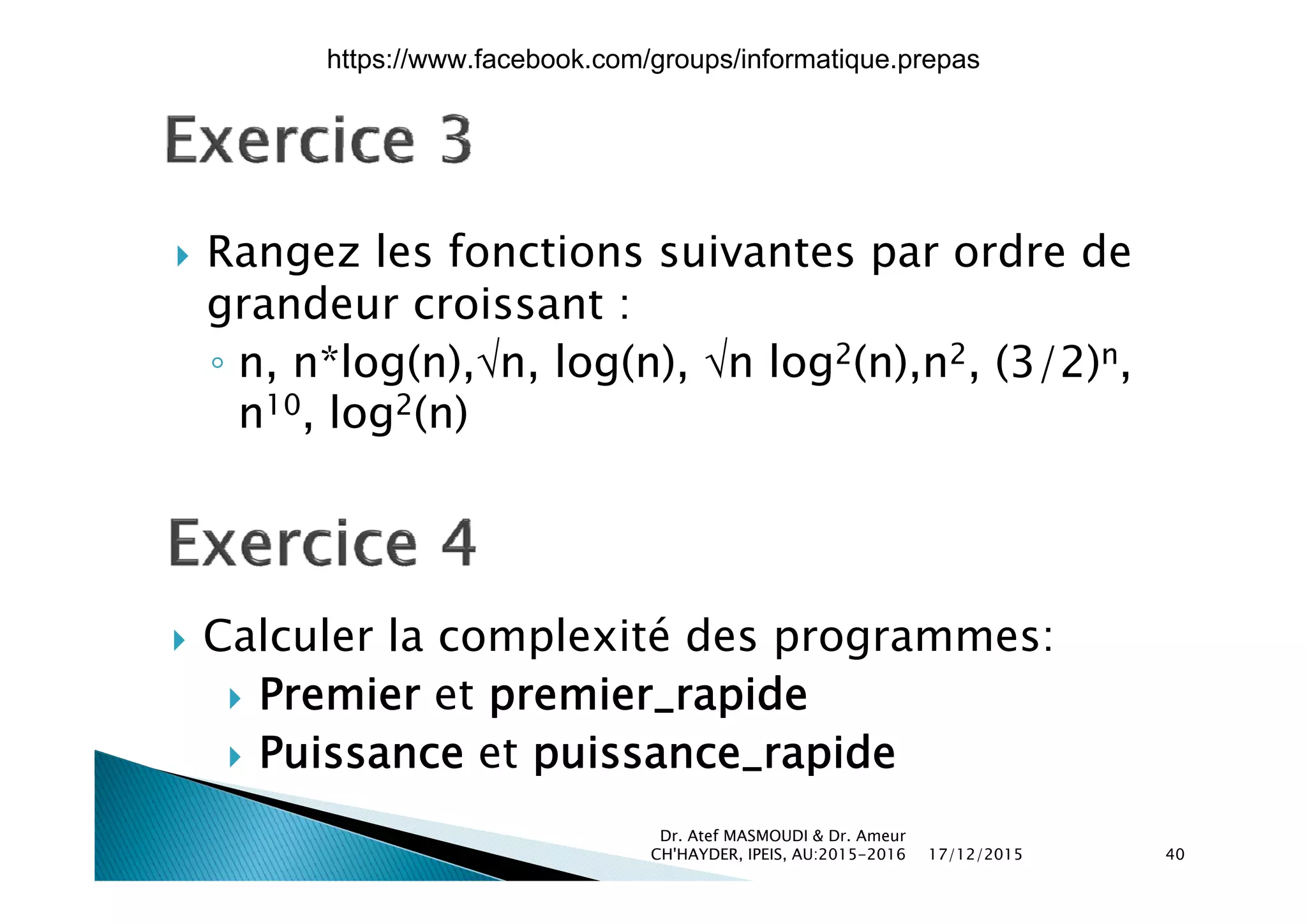  Rangez les fonctions suivantes par ordre de Rangez les fonctions suivantes par ordre de
grandeur croissant :
n n*log(n) n log(n) n log2(n) n2 (3/2)n◦ n, n*log(n),n, log(n), n log2(n),n2, (3/2)n,
n10, log2(n)
 Calculer la complexité des programmes:
 Premier et premier_rapide
 Puissance et puissance_rapide
17/12/2015
Dr. Atef MASMOUDI & Dr. Ameur
CH'HAYDER, IPEIS, AU:2015-2016 40
https://www.facebook.com/groups/informatique.prepas
 