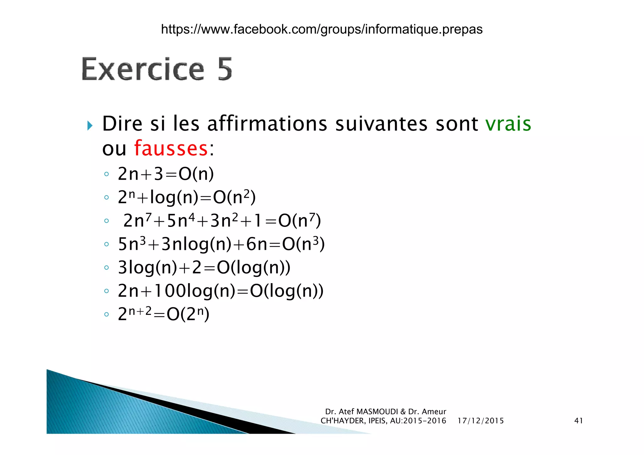  Dire si les affirmations suivantes sont vrais Dire si les affirmations suivantes sont vrais
ou fausses:
◦ 2n+3=O(n)◦ 2n+3=O(n)
◦ 2n+log(n)=O(n2)
◦ 2n7+5n4+3n2+1=O(n7)( )
◦ 5n3+3nlog(n)+6n=O(n3)
◦ 3log(n)+2=O(log(n))
◦ 2n+100log(n)=O(log(n))
◦ 2n+2=O(2n)
17/12/2015
Dr. Atef MASMOUDI & Dr. Ameur
CH'HAYDER, IPEIS, AU:2015-2016 41
https://www.facebook.com/groups/informatique.prepas
 
