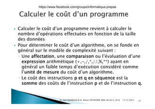  Calculer le coût d’un programme revient à calculer le Calculer le coût d un programme revient à calculer le
nombre d’opérations effectuées en fonction de la taille
des données
 Pour déterminer le coût d’un algorithme, on se fonde en
général sur le modèle de complexité suivant :
ff l’é l d’◦ Une affectation, une comparaison ou l’évaluation d’une
expression arithmétique (+,-,/,*,//,%,**) ayant en
général un faible temps d’exécution considéré commegénéral un faible temps d exécution considéré comme
l’unité de mesure du coût d’un algorithme.
◦ Le coût des instructions p et q en séquence est laLe coût des instructions p et q en séquence est la
somme des coûts de l’instruction p et de l’instruction q.
17/12/2015Dr. Atef MASMOUDI & Dr. Ameur CH'HAYDER, IPEIS, AU:2015-2016 10
https://www.facebook.com/groups/informatique.prepas
 