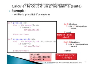  Exemple: Exemple:
◦ Vérifier la primalité d’un entier n
(n-2) itérations
1 reste + 1 comparaison1 reste + 1 comparaison
1 renvoi
1 renvoi
 
f1(n)=(n-2)*2+1
=2n-3
(n-1) itérations
1 reste + 1 comparaison
1 renvoi
1 renvoi
f2(n)=(n-1)*2+1n=2**31-1
f1( ) 4294967293
14
=2*n-1f1(n)= 4294967293
f2(n)= 92679
Dr. Atef MASMOUDI & Dr. Ameur CH'HAYDER, IPEIS, AU:2015-2016
https://www.facebook.com/groups/informatique.prepas
 
